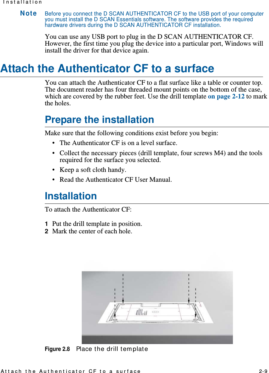 At t ach t he Aut hent icat or CF to a surface    2-9I n st allat ionN ot eBefore you connect the D SCAN AUTHENTICATOR CF to the USB port of your computer you must install the D SCAN Essentials software. The software provides the required hardware drivers during the D SCAN AUTHENTICATOR CF installation.You can use any USB port to plug in the D SCAN AUTHENTICATOR CF. However, the first time you plug the device into a particular port, Windows will install the driver for that device again.Attach the Authenticator CF to a surfaceYou can attach the Authenticator CF to a flat surface like a table or counter top. The document reader has four threaded mount points on the bottom of the case, which are covered by the rubber feet. Use the drill template on page 2-12 to mark the holes.Prepare the installationMake sure that the following conditions exist before you begin:• The Authenticator CF is on a level surface.• Collect the necessary pieces (drill template, four screws M4) and the tools required for the surface you selected.• Keep a soft cloth handy.• Read the Authenticator CF User Manual.InstallationTo attach the Authenticator CF:1  Put the drill template in position.2  Mark the center of each hole.Figure 2.8Place the drill tem plat e