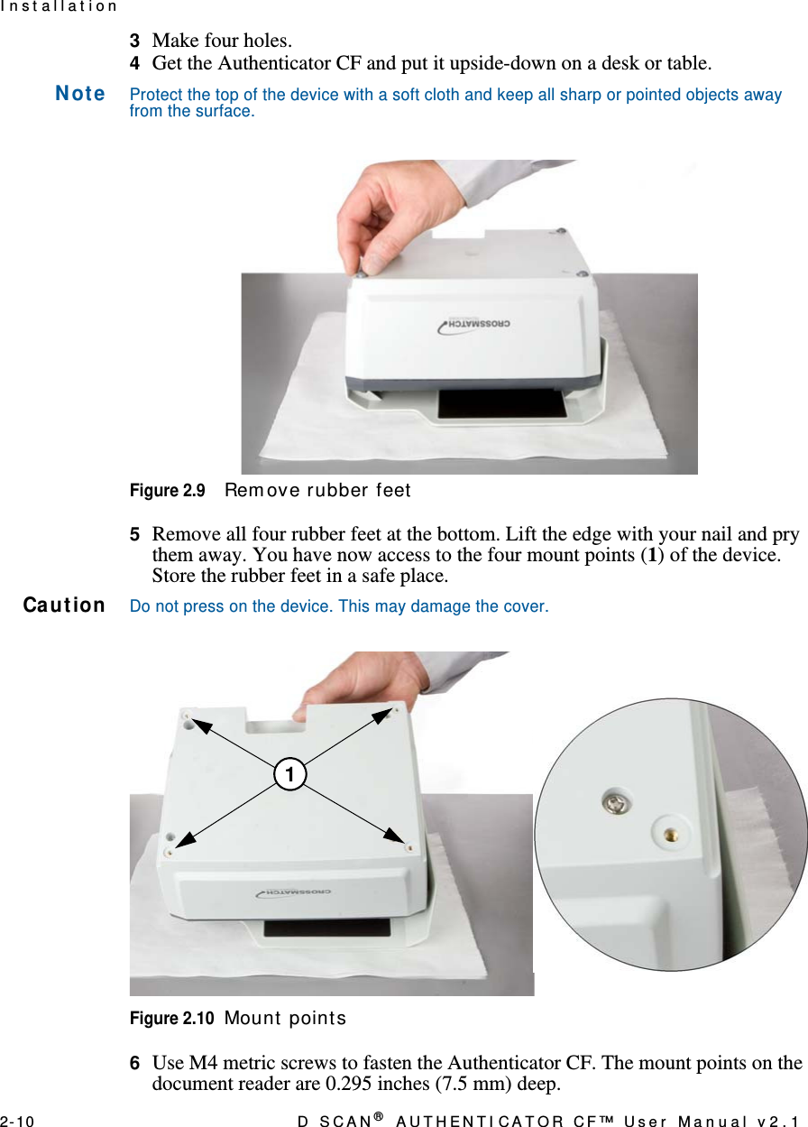 2- 10 D  S C A N ® AUTHENTI CATOR CF™ User Manual v2.1I n st allat ion3  Make four holes.4  Get the Authenticator CF and put it upside-down on a desk or table.N ot eProtect the top of the device with a soft cloth and keep all sharp or pointed objects away from the surface.Figure 2.9Rem ove rubber feet5  Remove all four rubber feet at the bottom. Lift the edge with your nail and pry them away. You have now access to the four mount points (1) of the device. Store the rubber feet in a safe place.Ca ut ionDo not press on the device. This may damage the cover.Figure 2.10Mount  point s6  Use M4 metric screws to fasten the Authenticator CF. The mount points on the document reader are 0.295 inches (7.5 mm) deep.1