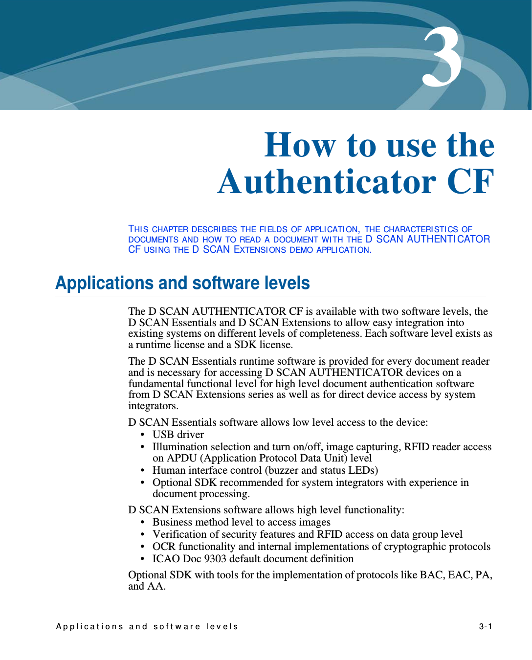 Applicat ions and software levels    3-13Chapter 0How to use the Authenticator CFTHI S CHAPTER DESCRI BES THE FI ELDS OF APPLI CATI ON, THE CHARACTERI STI CS OF DOCUMENTS AND HOW TO READ A DOCUMENT WI TH THE D SCAN AUTHENTI CATOR CF USI NG THE D SCAN EXTENSI ONS DEMO APPLI CATI ON.Applications and software levelsThe D SCAN AUTHENTICATOR CF is available with two software levels, the D SCAN Essentials and D SCAN Extensions to allow easy integration into existing systems on different levels of completeness. Each software level exists as a runtime license and a SDK license.The D SCAN Essentials runtime software is provided for every document reader and is necessary for accessing D SCAN AUTHENTICATOR devices on a fundamental functional level for high level document authentication software from D SCAN Extensions series as well as for direct device access by system integrators.D SCAN Essentials software allows low level access to the device: •USB driver• Illumination selection and turn on/off, image capturing, RFID reader access on APDU (Application Protocol Data Unit) level• Human interface control (buzzer and status LEDs)• Optional SDK recommended for system integrators with experience in document processing.D SCAN Extensions software allows high level functionality:• Business method level to access images• Verification of security features and RFID access on data group level• OCR functionality and internal implementations of cryptographic protocols• ICAO Doc 9303 default document definitionOptional SDK with tools for the implementation of protocols like BAC, EAC, PA, and AA.