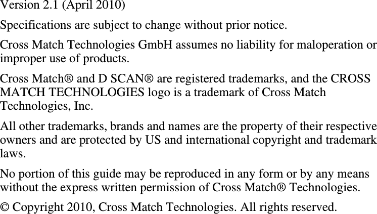 Version 2.1 (April 2010)Specifications are subject to change without prior notice.Cross Match Technologies GmbH assumes no liability for maloperation or improper use of products.Cross Match® and D SCAN® are registered trademarks, and the CROSS MATCH TECHNOLOGIES logo is a trademark of Cross Match Technologies, Inc.All other trademarks, brands and names are the property of their respective owners and are protected by US and international copyright and trademark laws.No portion of this guide may be reproduced in any form or by any means without the express written permission of Cross Match® Technologies.© Copyright 2010, Cross Match Technologies. All rights reserved.