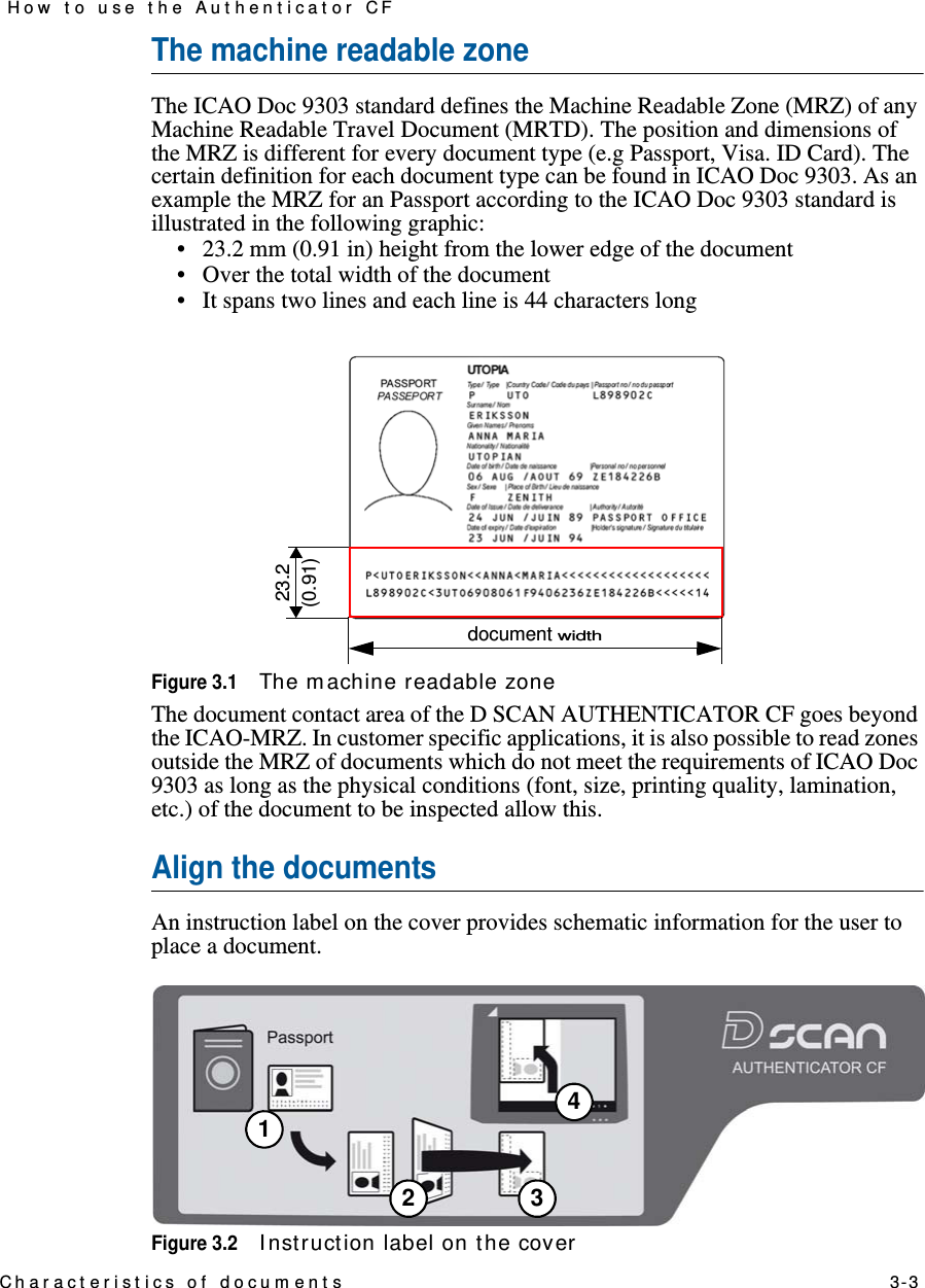 Charact erist ics of docum ents    3-3How t o use t he Aut hent icat or CFThe machine readable zoneThe ICAO Doc 9303 standard defines the Machine Readable Zone (MRZ) of any Machine Readable Travel Document (MRTD). The position and dimensions of the MRZ is different for every document type (e.g Passport, Visa. ID Card). The certain definition for each document type can be found in ICAO Doc 9303. As an example the MRZ for an Passport according to the ICAO Doc 9303 standard is illustrated in the following graphic:• 23.2 mm (0.91 in) height from the lower edge of the document• Over the total width of the document• It spans two lines and each line is 44 characters longFigure 3.1The m achine readable zoneThe document contact area of the D SCAN AUTHENTICATOR CF goes beyond the ICAO-MRZ. In customer specific applications, it is also possible to read zones outside the MRZ of documents which do not meet the requirements of ICAO Doc 9303 as long as the physical conditions (font, size, printing quality, lamination, etc.) of the document to be inspected allow this.Align the documentsAn instruction label on the cover provides schematic information for the user to place a document.Figure 3.2I nst ruct ion label on the cover23.2(0.91)document width12 34