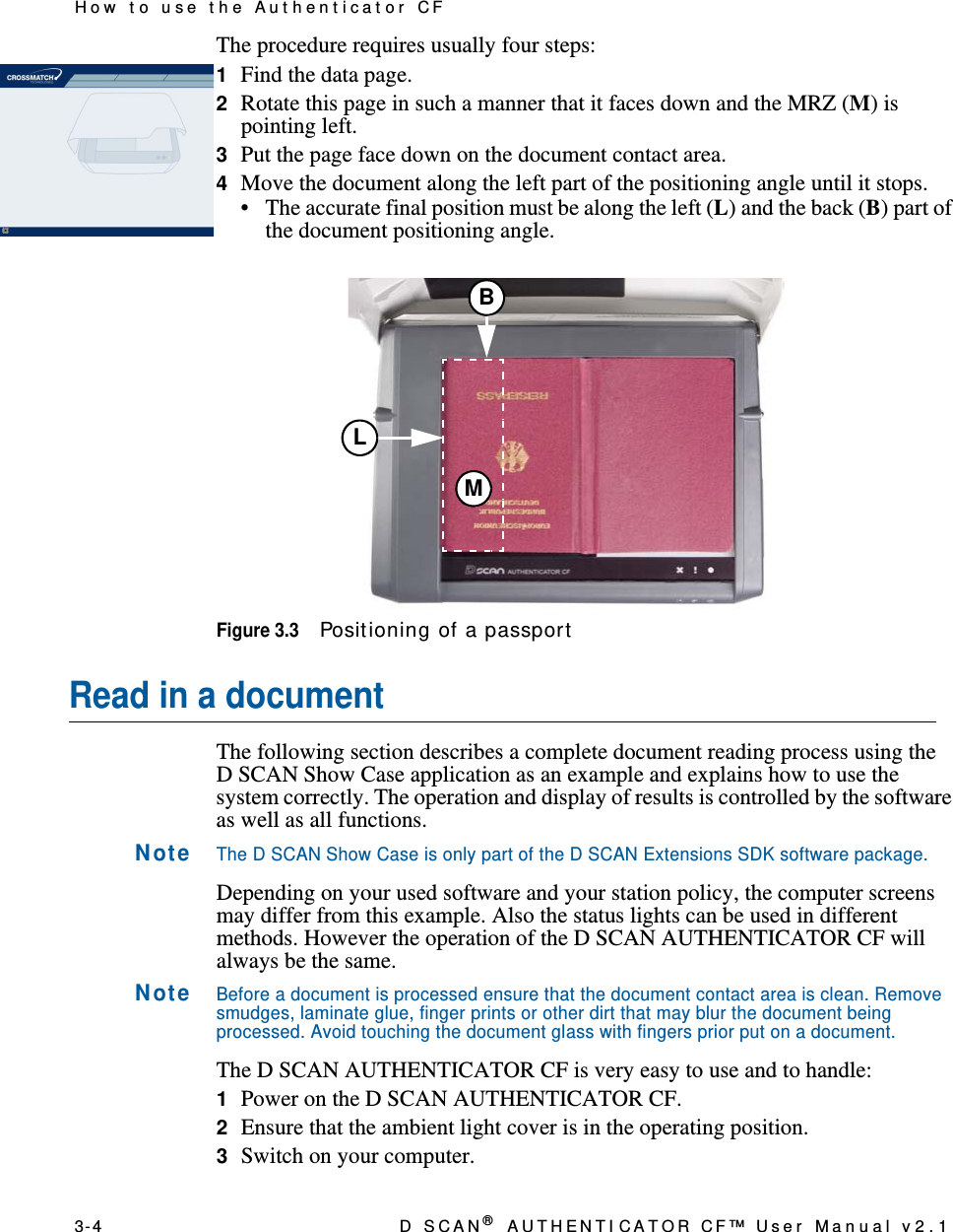 3- 4 D  S C A N ® AUTHENTI CATOR CF™ User Manual v2.1How t o use t he Aut hent icat or CFThe procedure requires usually four steps:1Find the data page.2Rotate this page in such a manner that it faces down and the MRZ (M) is pointing left.3Put the page face down on the document contact area.4Move the document along the left part of the positioning angle until it stops.• The accurate final position must be along the left (L) and the back (B) part of the document positioning angle.Figure 3.3Posit ioning of a passportRead in a documentThe following section describes a complete document reading process using the D SCAN Show Case application as an example and explains how to use the system correctly. The operation and display of results is controlled by the software as well as all functions.N ot eThe D SCAN Show Case is only part of the D SCAN Extensions SDK software package.Depending on your used software and your station policy, the computer screens may differ from this example. Also the status lights can be used in different methods. However the operation of the D SCAN AUTHENTICATOR CF will always be the same.N ot eBefore a document is processed ensure that the document contact area is clean. Remove smudges, laminate glue, finger prints or other dirt that may blur the document being processed. Avoid touching the document glass with fingers prior put on a document.The D SCAN AUTHENTICATOR CF is very easy to use and to handle:1Power on the D SCAN AUTHENTICATOR CF.2Ensure that the ambient light cover is in the operating position.3Switch on your computer.LBM