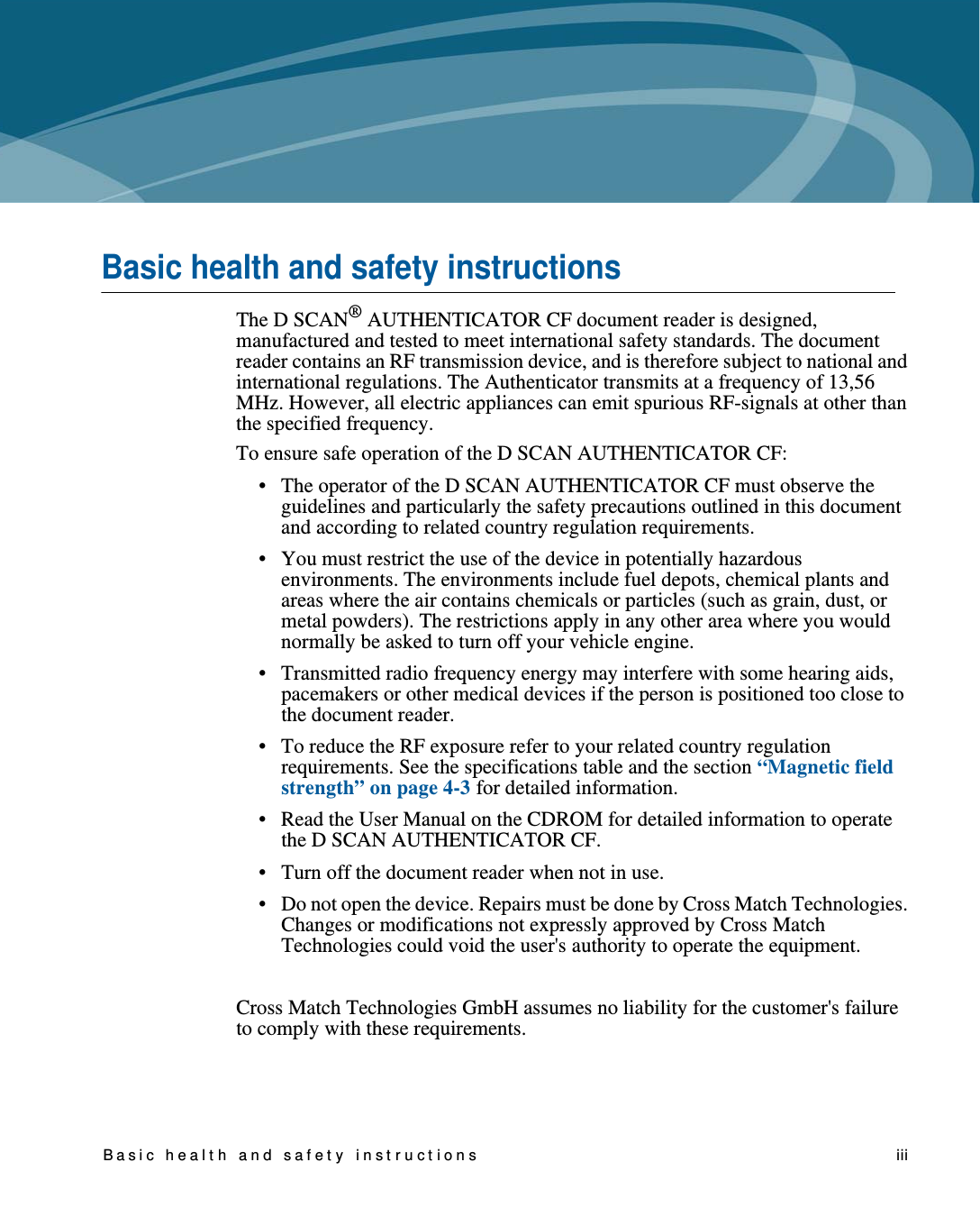 Basic healt h and safet y instructions    iiiBasic health and safety instructionsThe D SCAN® AUTHENTICATOR CF document reader is designed, manufactured and tested to meet international safety standards. The document reader contains an RF transmission device, and is therefore subject to national and international regulations. The Authenticator transmits at a frequency of 13,56 MHz. However, all electric appliances can emit spurious RF-signals at other than the specified frequency.To ensure safe operation of the D SCAN AUTHENTICATOR CF: • The operator of the D SCAN AUTHENTICATOR CF must observe the guidelines and particularly the safety precautions outlined in this document and according to related country regulation requirements.• You must restrict the use of the device in potentially hazardous environments. The environments include fuel depots, chemical plants and areas where the air contains chemicals or particles (such as grain, dust, or metal powders). The restrictions apply in any other area where you would normally be asked to turn off your vehicle engine.• Transmitted radio frequency energy may interfere with some hearing aids, pacemakers or other medical devices if the person is positioned too close to the document reader.• To reduce the RF exposure refer to your related country regulation requirements. See the specifications table and the section “Magnetic field strength” on page 4-3 for detailed information.• Read the User Manual on the CDROM for detailed information to operate the D SCAN AUTHENTICATOR CF.• Turn off the document reader when not in use.• Do not open the device. Repairs must be done by Cross Match Technologies. Changes or modifications not expressly approved by Cross Match Technologies could void the user&apos;s authority to operate the equipment.Cross Match Technologies GmbH assumes no liability for the customer&apos;s failure to comply with these requirements.