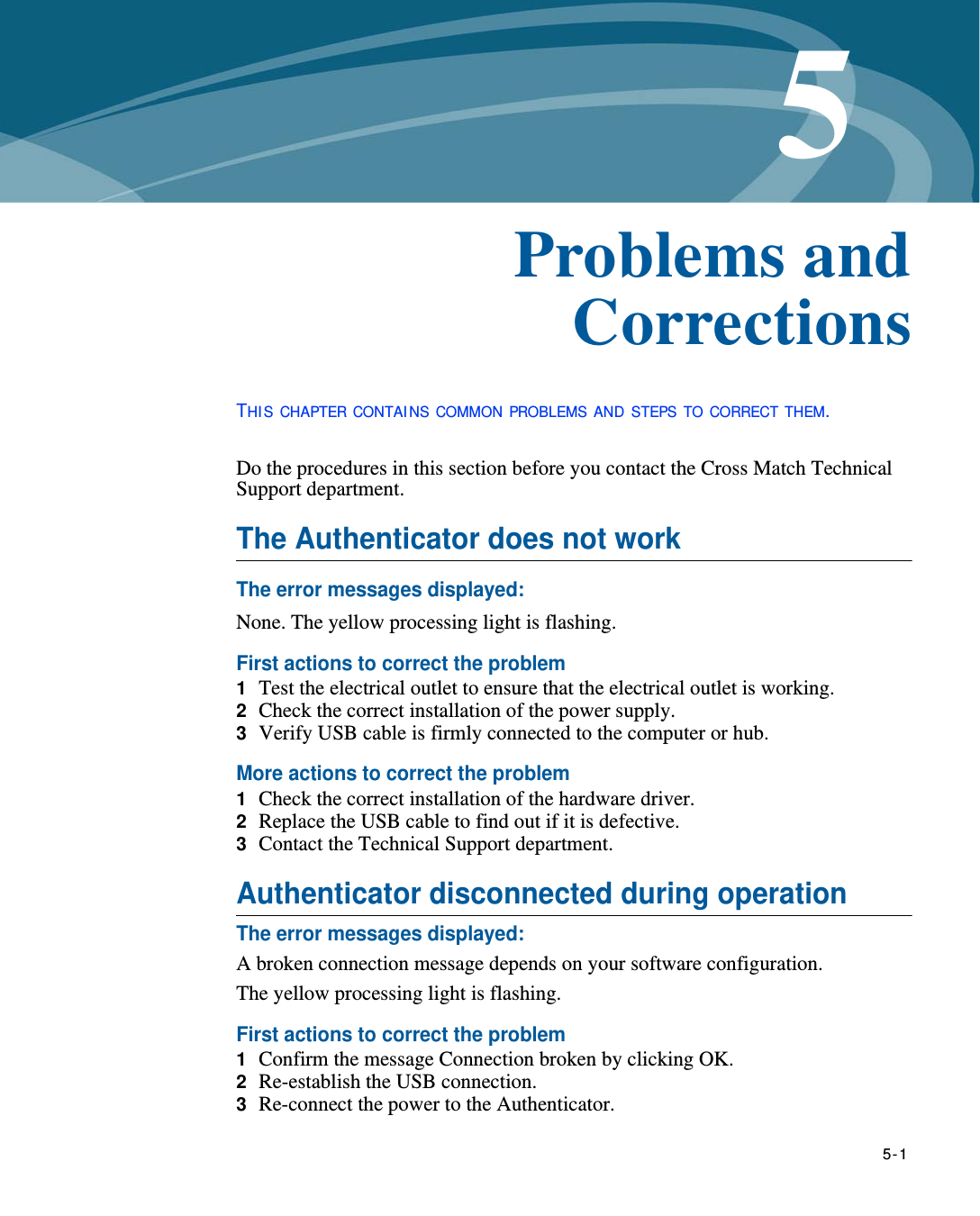   5-15Chapter 0Problems and CorrectionsTHI S CHAPTER CONTAI NS COMMON PROBLEMS AND STEPS TO CORRECT THEM.Do the procedures in this section before you contact the Cross Match Technical Support department.The Authenticator does not workThe error messages displayed:None. The yellow processing light is flashing.First actions to correct the problem1  Test the electrical outlet to ensure that the electrical outlet is working.2  Check the correct installation of the power supply.3  Verify USB cable is firmly connected to the computer or hub.More actions to correct the problem1  Check the correct installation of the hardware driver.2  Replace the USB cable to find out if it is defective.3  Contact the Technical Support department.Authenticator disconnected during operationThe error messages displayed:A broken connection message depends on your software configuration. The yellow processing light is flashing.First actions to correct the problem1  Confirm the message Connection broken by clicking OK.2  Re-establish the USB connection.3  Re-connect the power to the Authenticator.