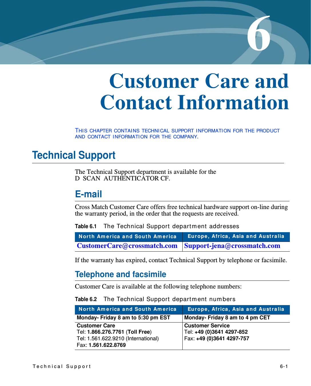 Technical Support   6-16Chapter 0Customer Care and Contact InformationTHI S CHAPTER CONTAI NS TECHNI CAL SUPPORT I NFORMATI ON FOR THE PRODUCT AND CONTACT I NFORMATI ON FOR THE COMPANY.Technical SupportThe Technical Support department is available for the D  SCAN AUTHENTICATOR CF.E-mailCross Match Customer Care offers free technical hardware support on-line during the warranty period, in the order that the requests are received.If the warranty has expired, contact Technical Support by telephone or facsimile.Telephone and facsimileCustomer Care is available at the following telephone numbers:Table 6.1The Technical Support  depart m ent addressesN orth Am erica  a nd Sou t h Am erica  Eu rope , Africa , Asia  a n d Au st ra liaCustomerCare@crossmatch.com Support-jena@crossmatch.comTable 6.2The Technical Support  departm ent  num bersN orth Am erica  a nd Sou t h Am erica  Europe, Africa, Asia  a nd Au st ra liaMonday- Friday 8 am to 5:30 pm EST Monday- Friday 8 am to 4 pm CETCustomer CareTel: 1.866.276.7761 (Toll Free)Tel: 1.561.622.9210 (International)Fax: 1.561.622.8769Customer ServiceTel: +49 (0)3641 4297-852Fax: +49 (0)3641 4297-757