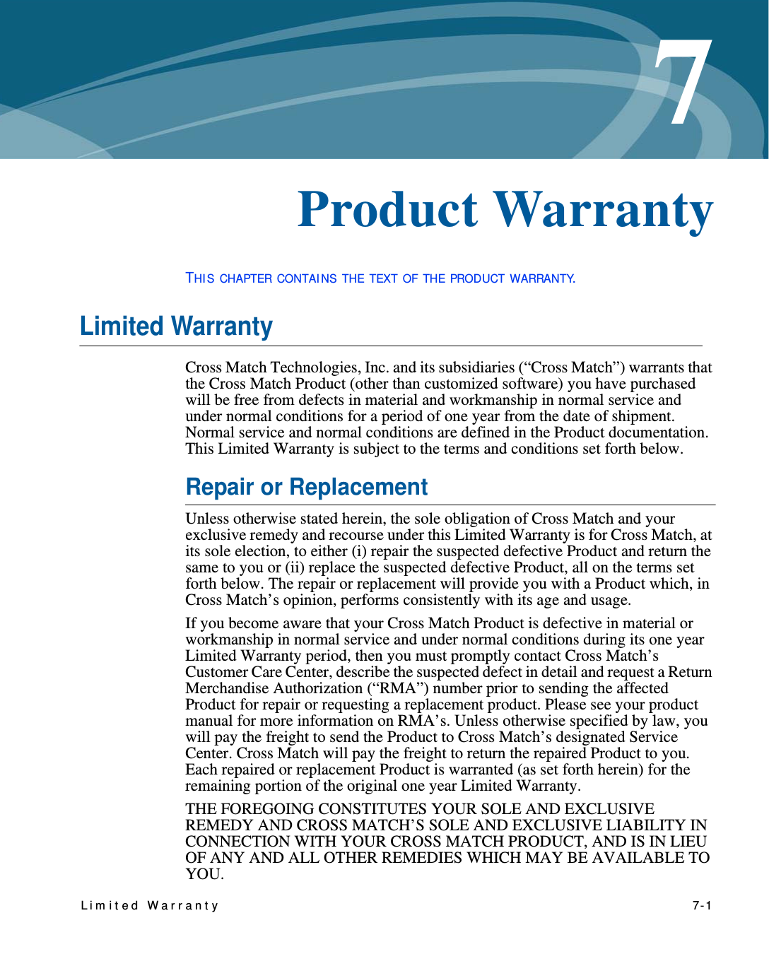 Lim it ed Warrant y   7-17Chapter 0Product WarrantyTHI S CHAPTER CONTAI NS THE TEXT OF THE PRODUCT WARRANTY.Limited WarrantyCross Match Technologies, Inc. and its subsidiaries (“Cross Match”) warrants that the Cross Match Product (other than customized software) you have purchased will be free from defects in material and workmanship in normal service and under normal conditions for a period of one year from the date of shipment. Normal service and normal conditions are defined in the Product documentation. This Limited Warranty is subject to the terms and conditions set forth below.Repair or ReplacementUnless otherwise stated herein, the sole obligation of Cross Match and your exclusive remedy and recourse under this Limited Warranty is for Cross Match, at its sole election, to either (i) repair the suspected defective Product and return the same to you or (ii) replace the suspected defective Product, all on the terms set forth below. The repair or replacement will provide you with a Product which, in Cross Match’s opinion, performs consistently with its age and usage.If you become aware that your Cross Match Product is defective in material or workmanship in normal service and under normal conditions during its one year Limited Warranty period, then you must promptly contact Cross Match’s Customer Care Center, describe the suspected defect in detail and request a Return Merchandise Authorization (“RMA”) number prior to sending the affected Product for repair or requesting a replacement product. Please see your product manual for more information on RMA’s. Unless otherwise specified by law, you will pay the freight to send the Product to Cross Match’s designated Service Center. Cross Match will pay the freight to return the repaired Product to you. Each repaired or replacement Product is warranted (as set forth herein) for the remaining portion of the original one year Limited Warranty.THE FOREGOING CONSTITUTES YOUR SOLE AND EXCLUSIVE REMEDY AND CROSS MATCH’S SOLE AND EXCLUSIVE LIABILITY IN CONNECTION WITH YOUR CROSS MATCH PRODUCT, AND IS IN LIEU OF ANY AND ALL OTHER REMEDIES WHICH MAY BE AVAILABLE TO YOU.