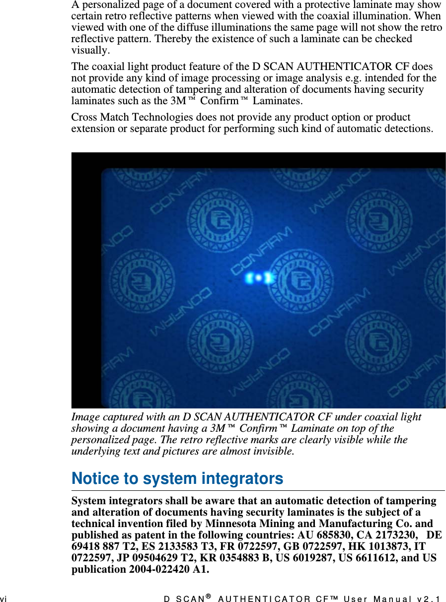 vi D  S C A N ® AUTHENTI CATOR CF™ User Manual v2.1A personalized page of a document covered with a protective laminate may show certain retro reflective patterns when viewed with the coaxial illumination. When viewed with one of the diffuse illuminations the same page will not show the retro reflective pattern. Thereby the existence of such a laminate can be checked visually. The coaxial light product feature of the D SCAN AUTHENTICATOR CF does not provide any kind of image processing or image analysis e.g. intended for the automatic detection of tampering and alteration of documents having security laminates such as the 3M™ Confirm™ Laminates.Cross Match Technologies does not provide any product option or product extension or separate product for performing such kind of automatic detections.Image captured with an D SCAN AUTHENTICATOR CF under coaxial light showing a document having a 3M™ Confirm™ Laminate on top of the personalized page. The retro reflective marks are clearly visible while the underlying text and pictures are almost invisible.Notice to system integratorsSystem integrators shall be aware that an automatic detection of tampering and alteration of documents having security laminates is the subject of a technical invention filed by Minnesota Mining and Manufacturing Co. and published as patent in the following countries: AU 685830, CA 2173230,   DE 69418 887 T2, ES 2133583 T3, FR 0722597, GB 0722597, HK 1013873, IT 0722597, JP 09504629 T2, KR 0354883 B, US 6019287, US 6611612, and US publication 2004-022420 A1.