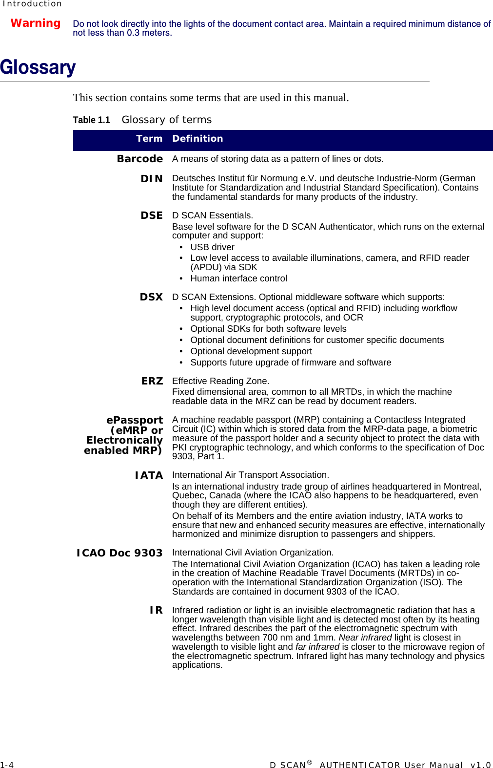 1-4  D SCAN®  AUTHENTICATOR User Manual  v1.0IntroductionWarningDo not look directly into the lights of the document contact area. Maintain a required minimum distance of not less than 0.3 meters.GlossaryThis section contains some terms that are used in this manual.Table 1.1Glossary of termsTerm DefinitionBarcode A means of storing data as a pattern of lines or dots.DIN Deutsches Institut für Normung e.V. und deutsche Industrie-Norm (German Institute for Standardization and Industrial Standard Specification). Contains the fundamental standards for many products of the industry.DSE D SCAN Essentials. Base level software for the D SCAN Authenticator, which runs on the external computer and support:• USB driver• Low level access to available illuminations, camera, and RFID reader (APDU) via SDK• Human interface controlDSX D SCAN Extensions. Optional middleware software which supports:• High level document access (optical and RFID) including workflow support, cryptographic protocols, and OCR• Optional SDKs for both software levels• Optional document definitions for customer specific documents• Optional development support• Supports future upgrade of firmware and softwareERZ Effective Reading Zone.Fixed dimensional area, common to all MRTDs, in which the machine readable data in the MRZ can be read by document readers.ePassport(eMRP orElectronicallyenabled MRP)A machine readable passport (MRP) containing a Contactless Integrated Circuit (IC) within which is stored data from the MRP-data page, a biometric measure of the passport holder and a security object to protect the data with PKI cryptographic technology, and which conforms to the specification of Doc 9303, Part 1.IATA International Air Transport Association.Is an international industry trade group of airlines headquartered in Montreal, Quebec, Canada (where the ICAO also happens to be headquartered, even though they are different entities). On behalf of its Members and the entire aviation industry, IATA works to ensure that new and enhanced security measures are effective, internationally harmonized and minimize disruption to passengers and shippers.ICAO Doc 9303 International Civil Aviation Organization.The International Civil Aviation Organization (ICAO) has taken a leading role in the creation of Machine Readable Travel Documents (MRTDs) in co-operation with the International Standardization Organization (ISO). The Standards are contained in document 9303 of the ICAO.IR Infrared radiation or light is an invisible electromagnetic radiation that has a longer wavelength than visible light and is detected most often by its heating effect. Infrared describes the part of the electromagnetic spectrum with wavelengths between 700 nm and 1mm. Near infrared light is closest in wavelength to visible light and far infrared is closer to the microwave region of the electromagnetic spectrum. Infrared light has many technology and physics applications.