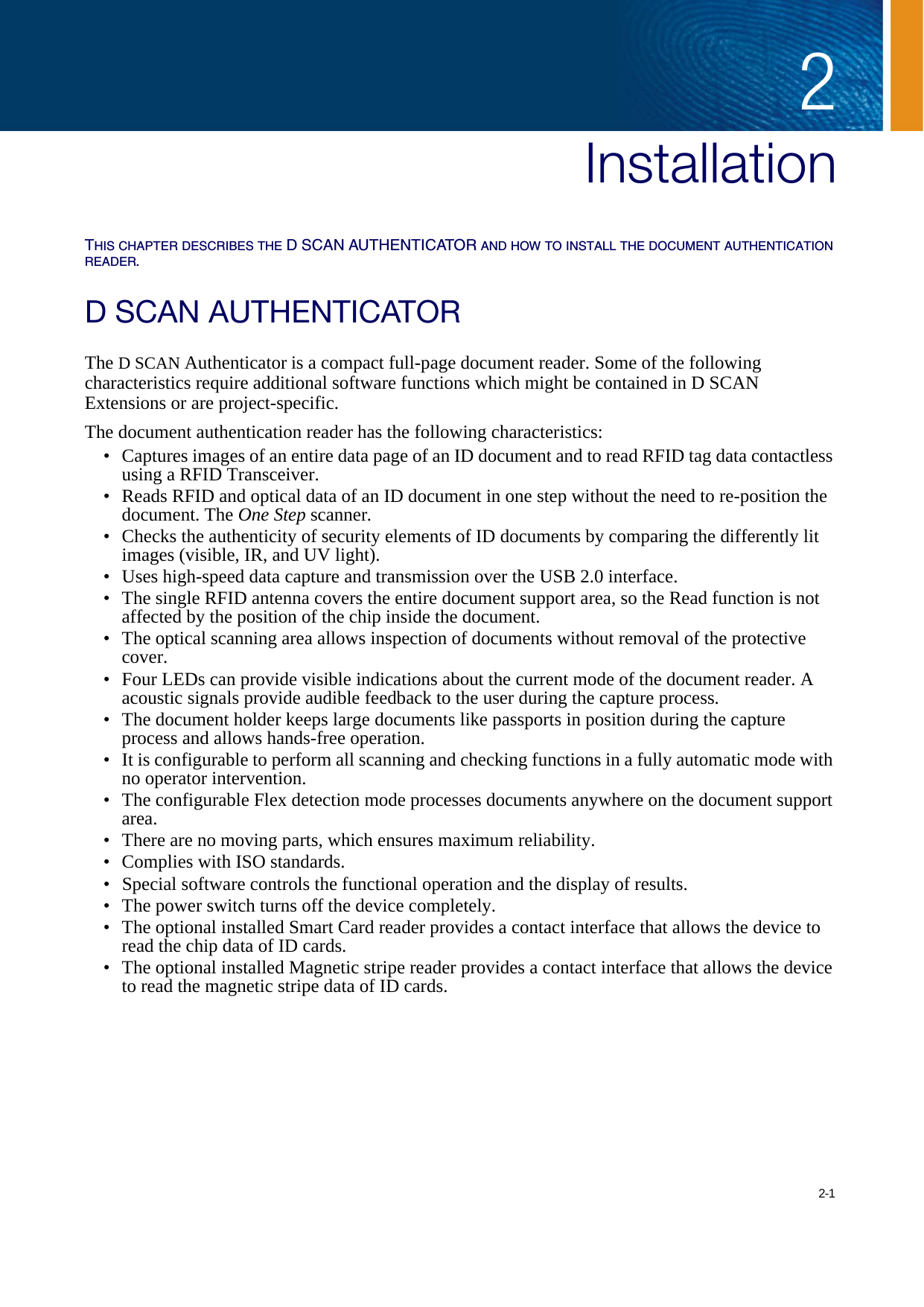 2-12Chapter 0InstallationTHIS CHAPTER DESCRIBES THE D SCAN AUTHENTICATOR AND HOW TO INSTALL THE DOCUMENT AUTHENTICATION READER.D SCAN AUTHENTICATORThe D SCAN Authenticator is a compact full-page document reader. Some of the following characteristics require additional software functions which might be contained in D SCAN Extensions or are project-specific.The document authentication reader has the following characteristics:• Captures images of an entire data page of an ID document and to read RFID tag data contactless using a RFID Transceiver.• Reads RFID and optical data of an ID document in one step without the need to re-position the document. The One Step scanner.• Checks the authenticity of security elements of ID documents by comparing the differently lit images (visible, IR, and UV light).• Uses high-speed data capture and transmission over the USB 2.0 interface.• The single RFID antenna covers the entire document support area, so the Read function is not affected by the position of the chip inside the document.• The optical scanning area allows inspection of documents without removal of the protective cover.• Four LEDs can provide visible indications about the current mode of the document reader. A acoustic signals provide audible feedback to the user during the capture process.• The document holder keeps large documents like passports in position during the capture process and allows hands-free operation.• It is configurable to perform all scanning and checking functions in a fully automatic mode with no operator intervention.• The configurable Flex detection mode processes documents anywhere on the document support area.• There are no moving parts, which ensures maximum reliability.• Complies with ISO standards.• Special software controls the functional operation and the display of results.• The power switch turns off the device completely.• The optional installed Smart Card reader provides a contact interface that allows the device to read the chip data of ID cards.• The optional installed Magnetic stripe reader provides a contact interface that allows the device to read the magnetic stripe data of ID cards.