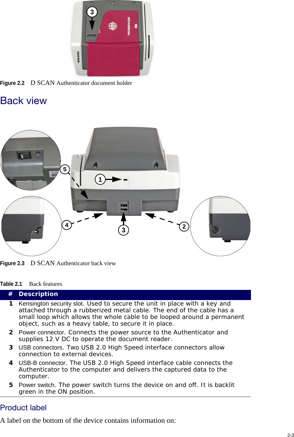 2-3Figure 2.2D SCAN Authenticator document holderBack viewFigure 2.3D SCAN Authenticator back viewProduct labelA label on the bottom of the device contains information on:Table 2.1Back features#Description1Kensington security slot. Used to secure the unit in place with a key and attached through a rubberized metal cable. The end of the cable has a small loop which allows the whole cable to be looped around a permanent object, such as a heavy table, to secure it in place.2Power connector. Connects the power source to the Authenticator and supplies 12 V DC to operate the document reader.3USB connectors. Two USB 2.0 High Speed interface connectors allow connection to external devices.4USB-B connector. The USB 2.0 High Speed interface cable connects the Authenticator to the computer and delivers the captured data to the computer.5Power switch. The power switch turns the device on and off. It is backlit green in the ON position.314523