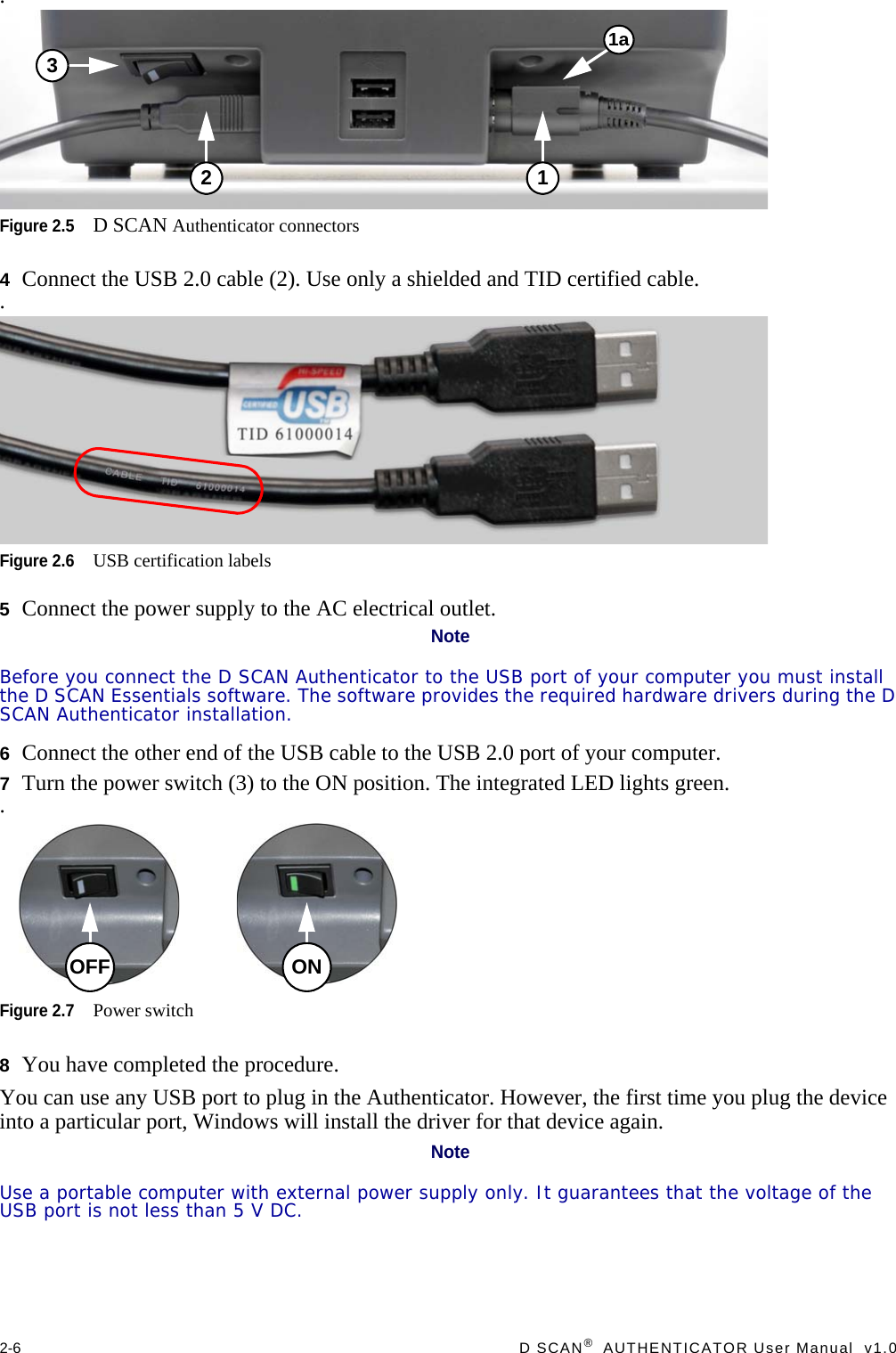 2-6  D SCAN®  AUTHENTICATOR User Manual  v1.0.Figure 2.5D SCAN Authenticator connectors4Connect the USB 2.0 cable (2). Use only a shielded and TID certified cable..Figure 2.6USB certification labels5Connect the power supply to the AC electrical outlet.NoteBefore you connect the D SCAN Authenticator to the USB port of your computer you must install the D SCAN Essentials software. The software provides the required hardware drivers during the D SCAN Authenticator installation.6Connect the other end of the USB cable to the USB 2.0 port of your computer.7Turn the power switch (3) to the ON position. The integrated LED lights green. .Figure 2.7Power switch8You have completed the procedure.You can use any USB port to plug in the Authenticator. However, the first time you plug the device into a particular port, Windows will install the driver for that device again.NoteUse a portable computer with external power supply only. It guarantees that the voltage of the USB port is not less than 5 V DC.1a123ONOFF