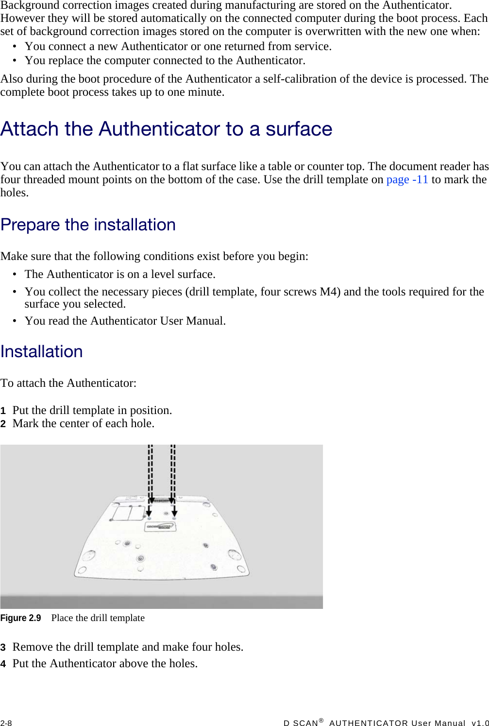 2-8  D SCAN®  AUTHENTICATOR User Manual  v1.0Background correction images created during manufacturing are stored on the Authenticator. However they will be stored automatically on the connected computer during the boot process. Each set of background correction images stored on the computer is overwritten with the new one when:• You connect a new Authenticator or one returned from service.• You replace the computer connected to the Authenticator.Also during the boot procedure of the Authenticator a self-calibration of the device is processed. The complete boot process takes up to one minute.Attach the Authenticator to a surfaceYou can attach the Authenticator to a flat surface like a table or counter top. The document reader has four threaded mount points on the bottom of the case. Use the drill template on page -11 to mark the holes.Prepare the installationMake sure that the following conditions exist before you begin:• The Authenticator is on a level surface.• You collect the necessary pieces (drill template, four screws M4) and the tools required for the surface you selected.• You read the Authenticator User Manual.InstallationTo attach the Authenticator:1Put the drill template in position.2Mark the center of each hole.Figure 2.9Place the drill template3Remove the drill template and make four holes.4Put the Authenticator above the holes.