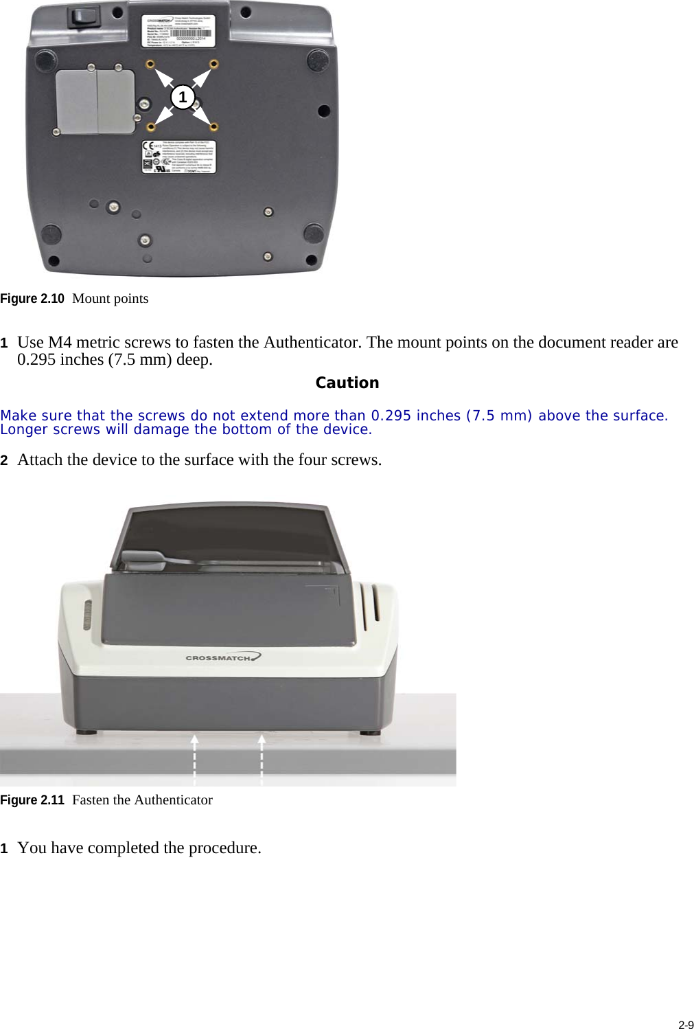 2-9Figure 2.10Mount points1Use M4 metric screws to fasten the Authenticator. The mount points on the document reader are 0.295 inches (7.5 mm) deep.CautionMake sure that the screws do not extend more than 0.295 inches (7.5 mm) above the surface. Longer screws will damage the bottom of the device.2Attach the device to the surface with the four screws.Figure 2.11Fasten the Authenticator1You have completed the procedure.1