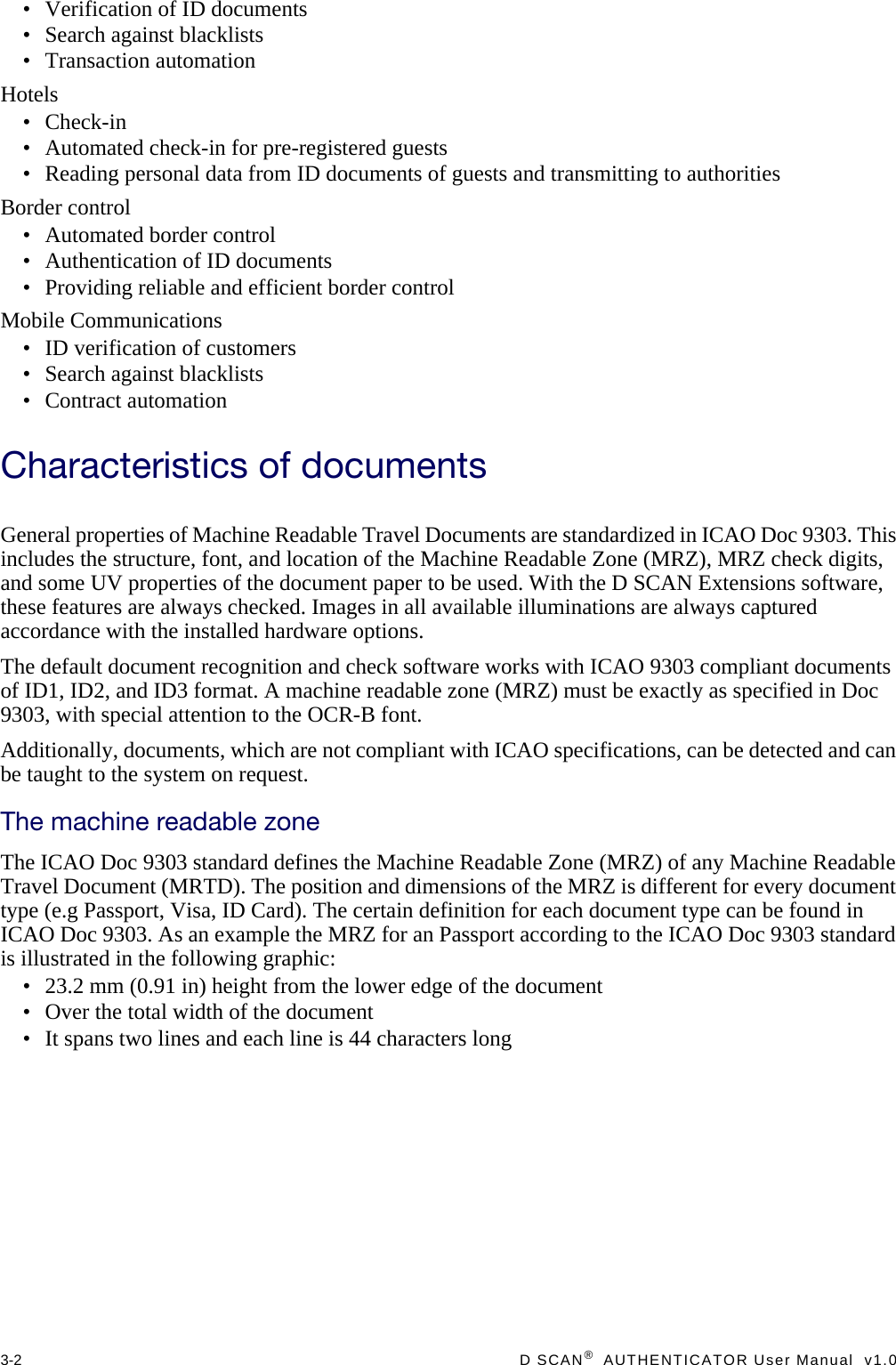 3-2  D SCAN®  AUTHENTICATOR User Manual  v1.0• Verification of ID documents• Search against blacklists• Transaction automationHotels• Check-in• Automated check-in for pre-registered guests• Reading personal data from ID documents of guests and transmitting to authoritiesBorder control• Automated border control• Authentication of ID documents• Providing reliable and efficient border controlMobile Communications• ID verification of customers• Search against blacklists• Contract automationCharacteristics of documentsGeneral properties of Machine Readable Travel Documents are standardized in ICAO Doc 9303. This includes the structure, font, and location of the Machine Readable Zone (MRZ), MRZ check digits, and some UV properties of the document paper to be used. With the D SCAN Extensions software, these features are always checked. Images in all available illuminations are always captured accordance with the installed hardware options.The default document recognition and check software works with ICAO 9303 compliant documents of ID1, ID2, and ID3 format. A machine readable zone (MRZ) must be exactly as specified in Doc 9303, with special attention to the OCR-B font.Additionally, documents, which are not compliant with ICAO specifications, can be detected and can be taught to the system on request.The machine readable zoneThe ICAO Doc 9303 standard defines the Machine Readable Zone (MRZ) of any Machine Readable Travel Document (MRTD). The position and dimensions of the MRZ is different for every document type (e.g Passport, Visa, ID Card). The certain definition for each document type can be found in ICAO Doc 9303. As an example the MRZ for an Passport according to the ICAO Doc 9303 standard is illustrated in the following graphic:• 23.2 mm (0.91 in) height from the lower edge of the document• Over the total width of the document• It spans two lines and each line is 44 characters long