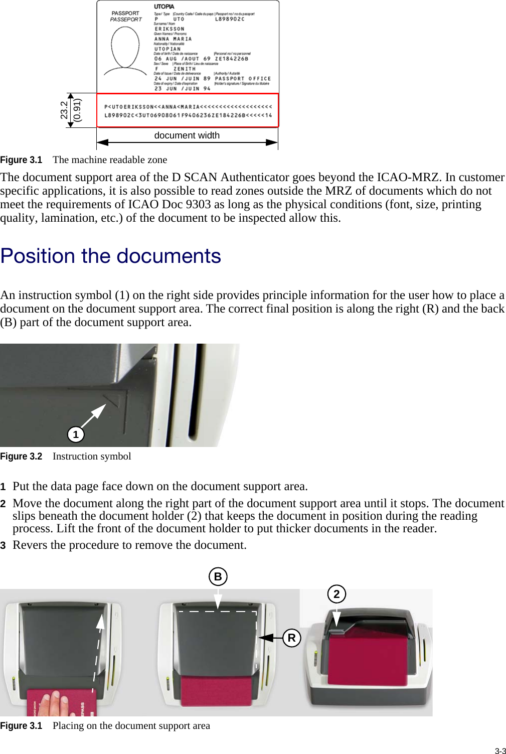 3-3Figure 3.1The machine readable zoneThe document support area of the D SCAN Authenticator goes beyond the ICAO-MRZ. In customer specific applications, it is also possible to read zones outside the MRZ of documents which do not meet the requirements of ICAO Doc 9303 as long as the physical conditions (font, size, printing quality, lamination, etc.) of the document to be inspected allow this.Position the documentsAn instruction symbol (1) on the right side provides principle information for the user how to place a document on the document support area. The correct final position is along the right (R) and the back (B) part of the document support area.Figure 3.2Instruction symbol1Put the data page face down on the document support area.2Move the document along the right part of the document support area until it stops. The document slips beneath the document holder (2) that keeps the document in position during the reading process. Lift the front of the document holder to put thicker documents in the reader.3Revers the procedure to remove the document.Figure 3.1Placing on the document support area23.2(0.91)document width1RB2