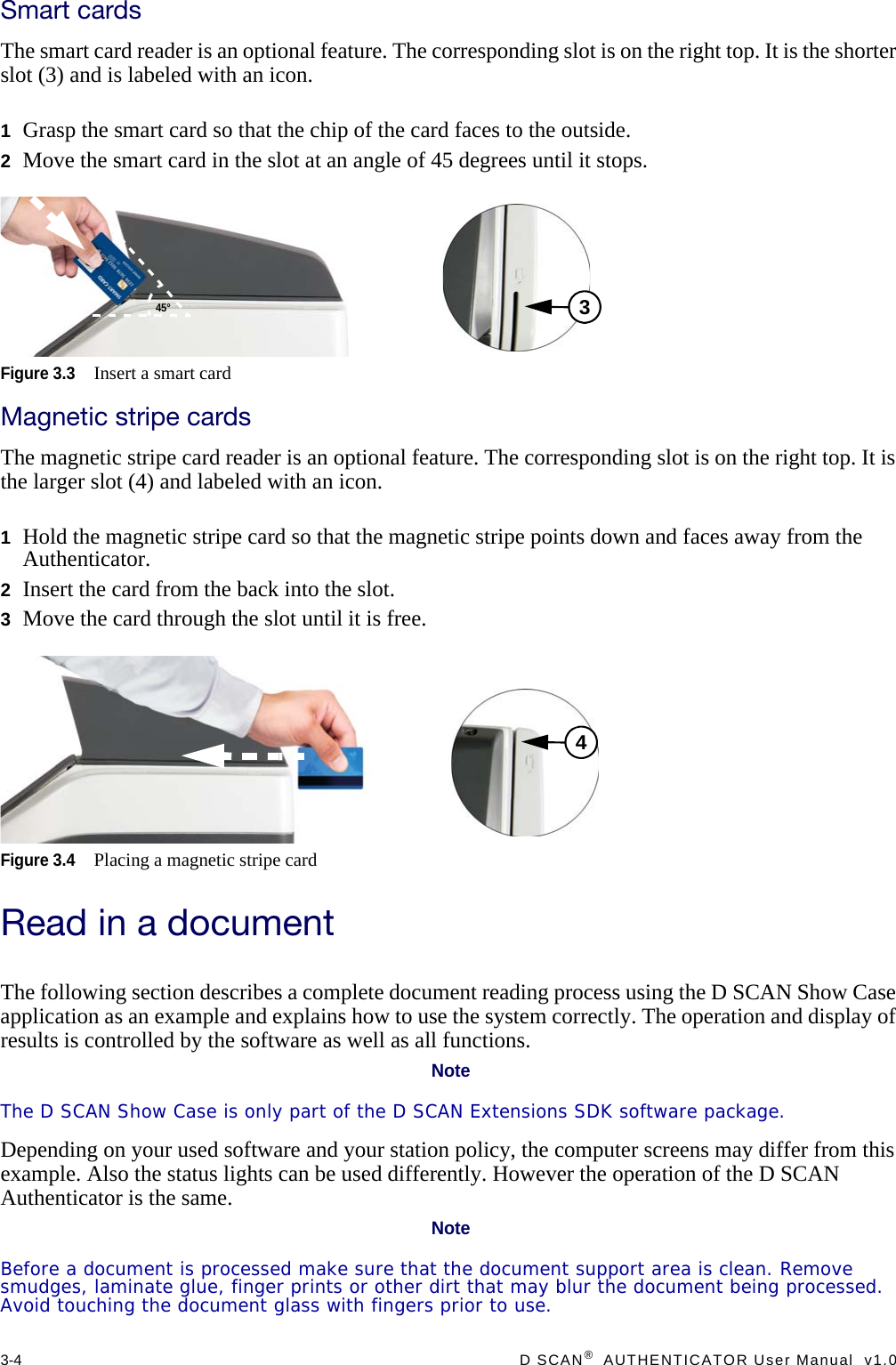 3-4  D SCAN®  AUTHENTICATOR User Manual  v1.0Smart cardsThe smart card reader is an optional feature. The corresponding slot is on the right top. It is the shorter slot (3) and is labeled with an icon.1Grasp the smart card so that the chip of the card faces to the outside.2Move the smart card in the slot at an angle of 45 degrees until it stops.Figure 3.3Insert a smart cardMagnetic stripe cardsThe magnetic stripe card reader is an optional feature. The corresponding slot is on the right top. It is the larger slot (4) and labeled with an icon.1Hold the magnetic stripe card so that the magnetic stripe points down and faces away from the Authenticator.2Insert the card from the back into the slot.3Move the card through the slot until it is free.Figure 3.4Placing a magnetic stripe cardRead in a documentThe following section describes a complete document reading process using the D SCAN Show Case application as an example and explains how to use the system correctly. The operation and display of results is controlled by the software as well as all functions.NoteThe D SCAN Show Case is only part of the D SCAN Extensions SDK software package.Depending on your used software and your station policy, the computer screens may differ from this example. Also the status lights can be used differently. However the operation of the D SCAN Authenticator is the same.NoteBefore a document is processed make sure that the document support area is clean. Remove smudges, laminate glue, finger prints or other dirt that may blur the document being processed. Avoid touching the document glass with fingers prior to use.45°34