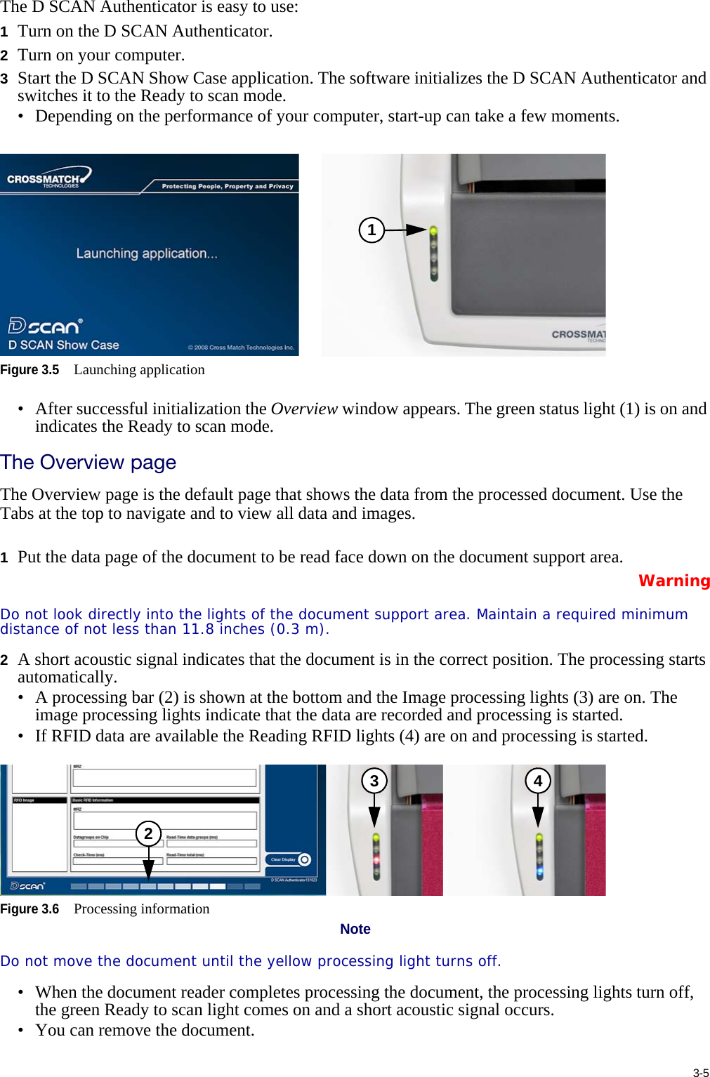 3-5The D SCAN Authenticator is easy to use:1Turn on the D SCAN Authenticator.2Turn on your computer.3Start the D SCAN Show Case application. The software initializes the D SCAN Authenticator and switches it to the Ready to scan mode.• Depending on the performance of your computer, start-up can take a few moments.Figure 3.5Launching application• After successful initialization the Overview window appears. The green status light (1) is on and indicates the Ready to scan mode.The Overview pageThe Overview page is the default page that shows the data from the processed document. Use the Tabs at the top to navigate and to view all data and images.1Put the data page of the document to be read face down on the document support area.WarningDo not look directly into the lights of the document support area. Maintain a required minimum distance of not less than 11.8 inches (0.3 m).2A short acoustic signal indicates that the document is in the correct position. The processing starts automatically.• A processing bar (2) is shown at the bottom and the Image processing lights (3) are on. The image processing lights indicate that the data are recorded and processing is started.• If RFID data are available the Reading RFID lights (4) are on and processing is started.Figure 3.6Processing informationNoteDo not move the document until the yellow processing light turns off.• When the document reader completes processing the document, the processing lights turn off, the green Ready to scan light comes on and a short acoustic signal occurs.• You can remove the document.123 4