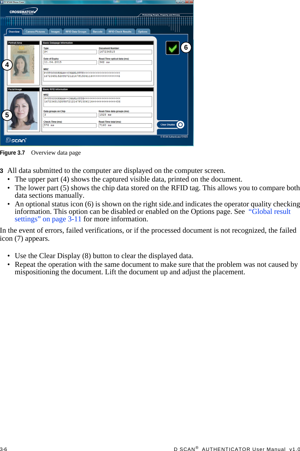 3-6  D SCAN®  AUTHENTICATOR User Manual  v1.0Figure 3.7Overview data page3All data submitted to the computer are displayed on the computer screen.• The upper part (4) shows the captured visible data, printed on the document.• The lower part (5) shows the chip data stored on the RFID tag. This allows you to compare both data sections manually.• An optional status icon (6) is shown on the right side.and indicates the operator quality checking information. This option can be disabled or enabled on the Options page. See  “Global result settings” on page 3-11 for more information.In the event of errors, failed verifications, or if the processed document is not recognized, the failed icon (7) appears.• Use the Clear Display (8) button to clear the displayed data.• Repeat the operation with the same document to make sure that the problem was not caused by mispositioning the document. Lift the document up and adjust the placement.456