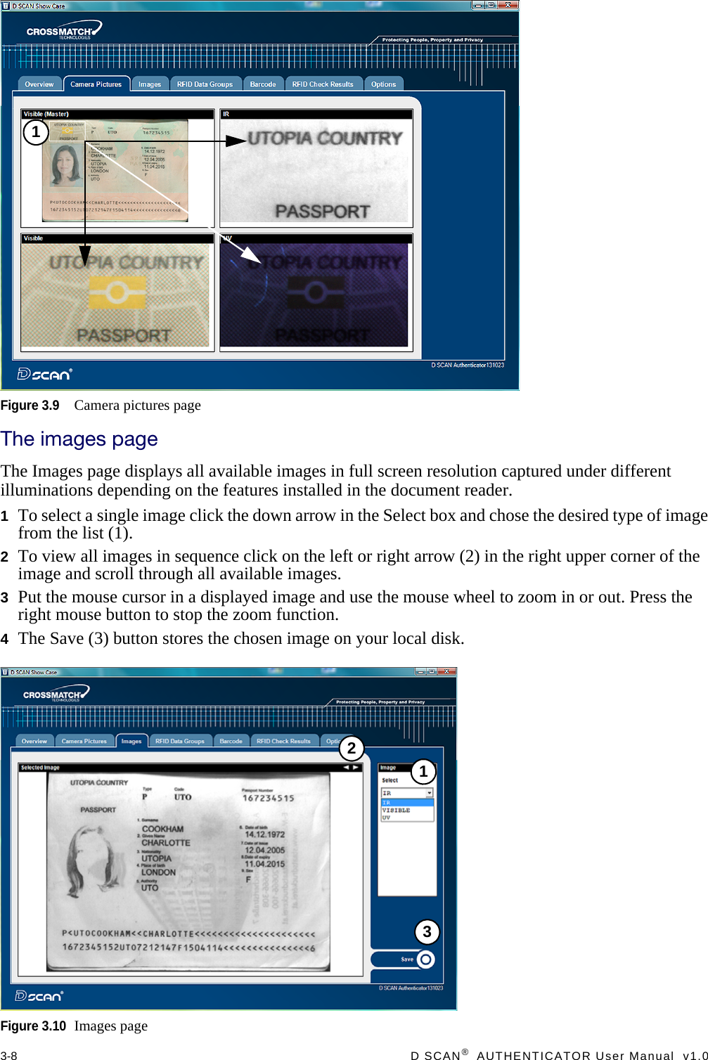 3-8  D SCAN®  AUTHENTICATOR User Manual  v1.0Figure 3.9Camera pictures pageThe images pageThe Images page displays all available images in full screen resolution captured under different illuminations depending on the features installed in the document reader.1To select a single image click the down arrow in the Select box and chose the desired type of image from the list (1).2To view all images in sequence click on the left or right arrow (2) in the right upper corner of the image and scroll through all available images.3Put the mouse cursor in a displayed image and use the mouse wheel to zoom in or out. Press the right mouse button to stop the zoom function.4The Save (3) button stores the chosen image on your local disk.Figure 3.10Images page1123