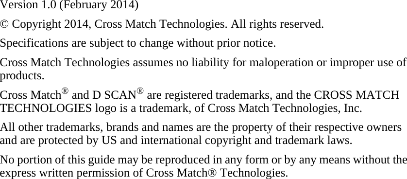 Version 1.0 (February 2014)© Copyright 2014, Cross Match Technologies. All rights reserved.Specifications are subject to change without prior notice.Cross Match Technologies assumes no liability for maloperation or improper use of products.Cross Match® and D SCAN® are registered trademarks, and the CROSS MATCH TECHNOLOGIES logo is a trademark, of Cross Match Technologies, Inc.All other trademarks, brands and names are the property of their respective owners and are protected by US and international copyright and trademark laws.No portion of this guide may be reproduced in any form or by any means without the express written permission of Cross Match® Technologies.