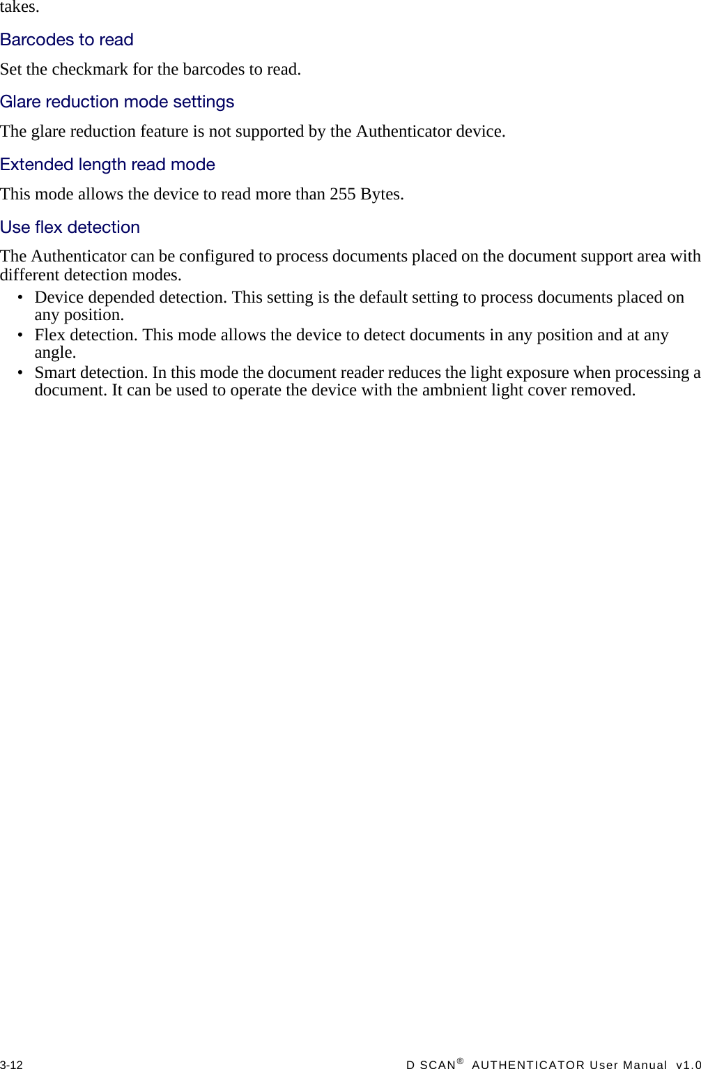 3-12  D SCAN®  AUTHENTICATOR User Manual  v1.0takes.Barcodes to readSet the checkmark for the barcodes to read.Glare reduction mode settingsThe glare reduction feature is not supported by the Authenticator device.Extended length read modeThis mode allows the device to read more than 255 Bytes.Use flex detectionThe Authenticator can be configured to process documents placed on the document support area with different detection modes.• Device depended detection. This setting is the default setting to process documents placed on any position.• Flex detection. This mode allows the device to detect documents in any position and at any angle.• Smart detection. In this mode the document reader reduces the light exposure when processing a document. It can be used to operate the device with the ambnient light cover removed.