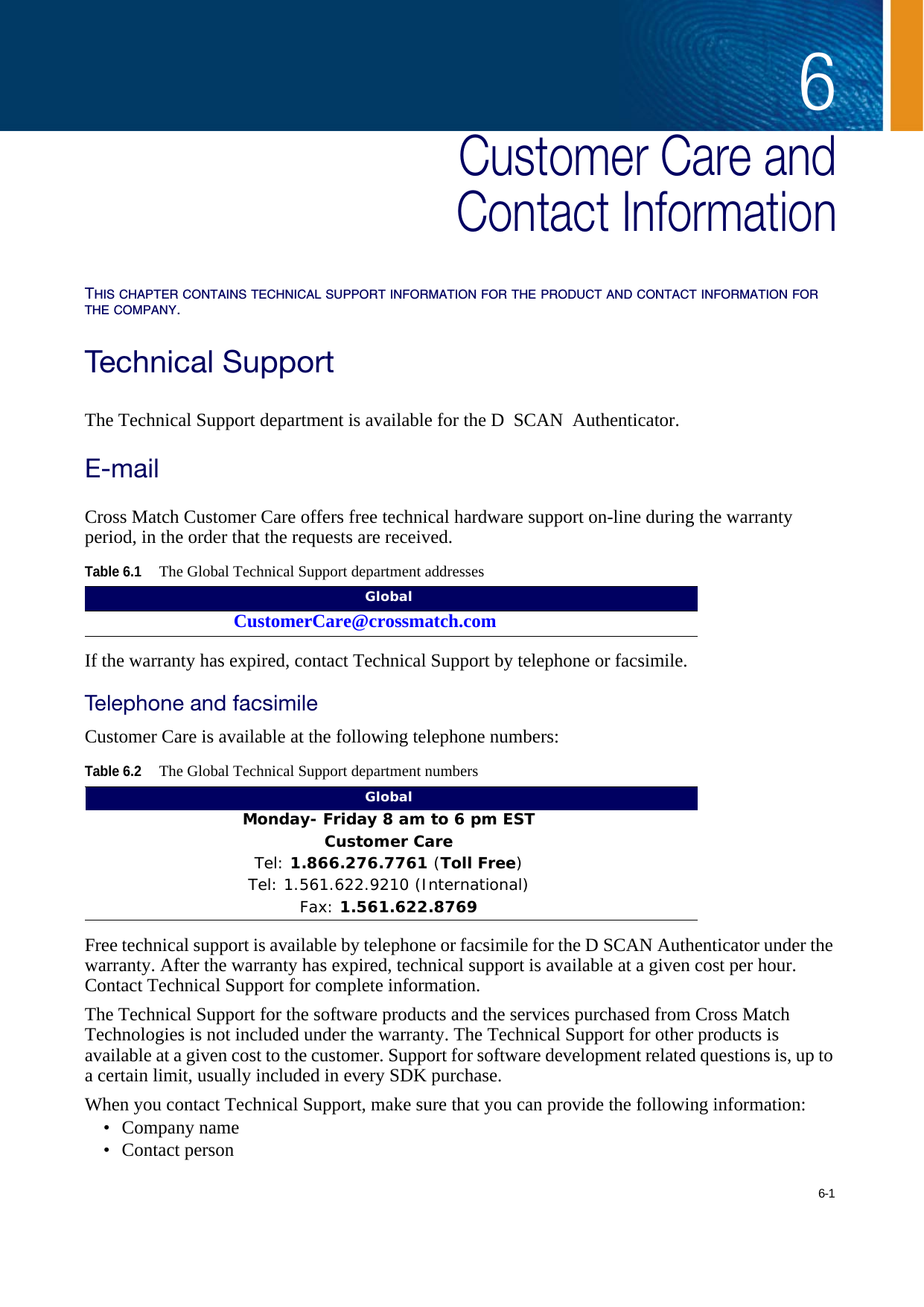 6-16Chapter 0Customer Care andContact InformationTHIS CHAPTER CONTAINS TECHNICAL SUPPORT INFORMATION FOR THE PRODUCT AND CONTACT INFORMATION FOR THE COMPANY.Technical SupportThe Technical Support department is available for the D SCAN Authenticator.E-mailCross Match Customer Care offers free technical hardware support on-line during the warranty period, in the order that the requests are received.If the warranty has expired, contact Technical Support by telephone or facsimile.Telephone and facsimileCustomer Care is available at the following telephone numbers:Free technical support is available by telephone or facsimile for the D SCAN Authenticator under the warranty. After the warranty has expired, technical support is available at a given cost per hour. Contact Technical Support for complete information.The Technical Support for the software products and the services purchased from Cross Match Technologies is not included under the warranty. The Technical Support for other products is available at a given cost to the customer. Support for software development related questions is, up to a certain limit, usually included in every SDK purchase.When you contact Technical Support, make sure that you can provide the following information:• Company name• Contact personTable 6.1The Global Technical Support department addressesGlobalCustomerCare@crossmatch.comGlobalTable 6.2The Global Technical Support department numbersGlobalMonday- Friday 8 am to 6 pm EST Customer CareTel: 1.866.276.7761 (Toll Free)Tel: 1.561.622.9210 (International)Fax: 1.561.622.8769