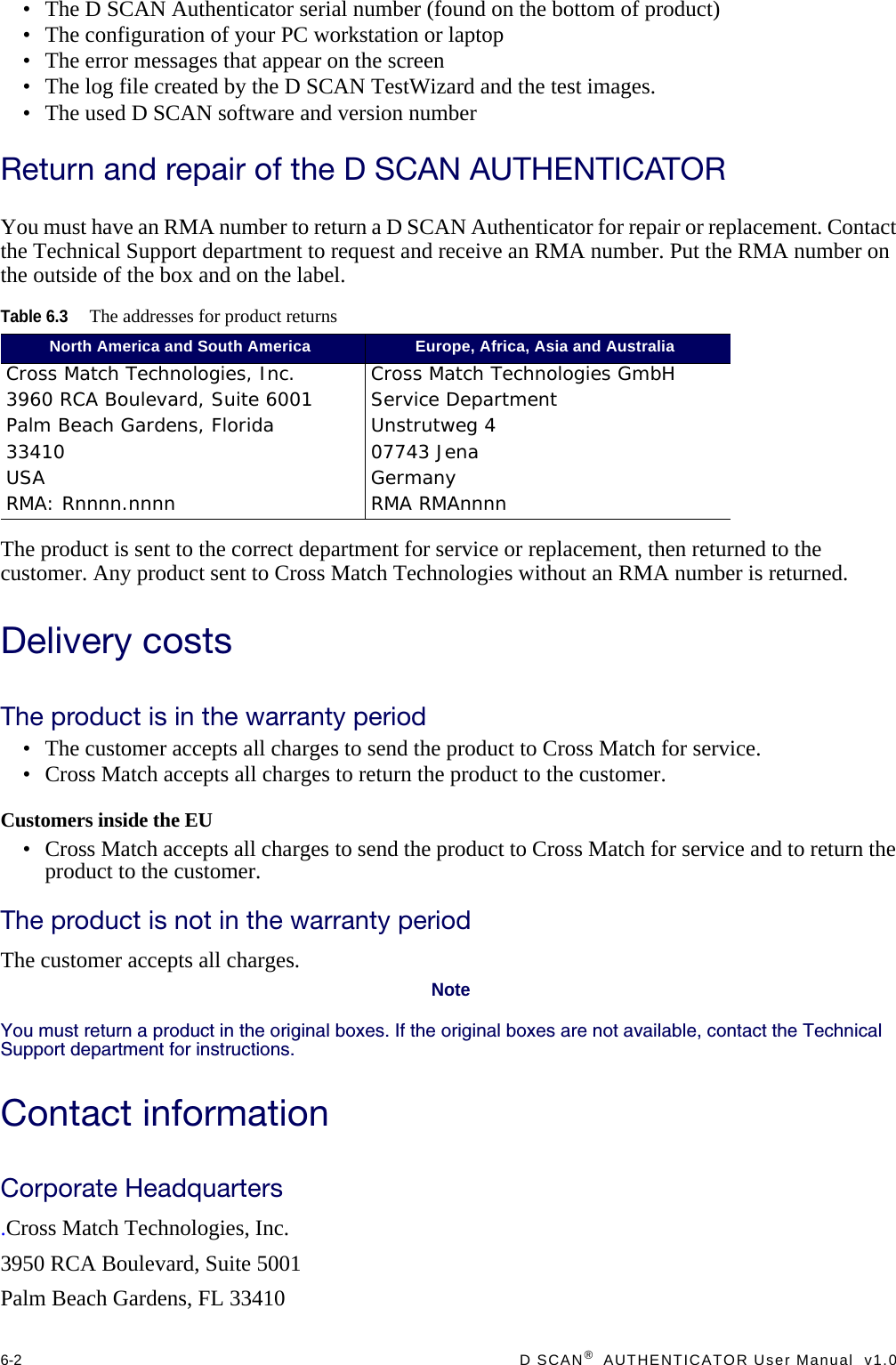 6-2  D SCAN®  AUTHENTICATOR User Manual  v1.0• The D SCAN Authenticator serial number (found on the bottom of product)• The configuration of your PC workstation or laptop• The error messages that appear on the screen• The log file created by the D SCAN TestWizard and the test images.• The used D SCAN software and version numberReturn and repair of the D SCAN AUTHENTICATORYou must have an RMA number to return a D SCAN Authenticator for repair or replacement. Contact the Technical Support department to request and receive an RMA number. Put the RMA number on the outside of the box and on the label.The product is sent to the correct department for service or replacement, then returned to the customer. Any product sent to Cross Match Technologies without an RMA number is returned.Delivery costsThe product is in the warranty period• The customer accepts all charges to send the product to Cross Match for service.• Cross Match accepts all charges to return the product to the customer.Customers inside the EU• Cross Match accepts all charges to send the product to Cross Match for service and to return the product to the customer.The product is not in the warranty periodThe customer accepts all charges.NoteYou must return a product in the original boxes. If the original boxes are not available, contact the Technical Support department for instructions.Contact informationCorporate Headquarters.Cross Match Technologies, Inc.3950 RCA Boulevard, Suite 5001Palm Beach Gardens, FL 33410Table 6.3The addresses for product returnsNorth America and South America Europe, Africa, Asia and AustraliaCross Match Technologies, Inc.3960 RCA Boulevard, Suite 6001Palm Beach Gardens, Florida 33410USA RMA: Rnnnn.nnnnCross Match Technologies GmbHService DepartmentUnstrutweg 407743 JenaGermanyRMA RMAnnnn