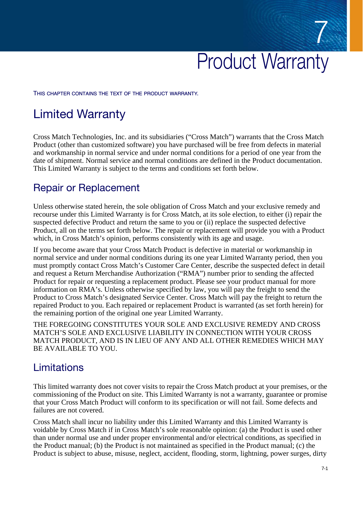 7-17Chapter  0Product WarrantyTHIS CHAPTER CONTAINS THE TEXT OF THE PRODUCT WARRANTY.Limited WarrantyCross Match Technologies, Inc. and its subsidiaries (“Cross Match”) warrants that the Cross Match Product (other than customized software) you have purchased will be free from defects in material and workmanship in normal service and under normal conditions for a period of one year from the date of shipment. Normal service and normal conditions are defined in the Product documentation. This Limited Warranty is subject to the terms and conditions set forth below.Repair or ReplacementUnless otherwise stated herein, the sole obligation of Cross Match and your exclusive remedy and recourse under this Limited Warranty is for Cross Match, at its sole election, to either (i) repair the suspected defective Product and return the same to you or (ii) replace the suspected defective Product, all on the terms set forth below. The repair or replacement will provide you with a Product which, in Cross Match’s opinion, performs consistently with its age and usage.If you become aware that your Cross Match Product is defective in material or workmanship in normal service and under normal conditions during its one year Limited Warranty period, then you must promptly contact Cross Match’s Customer Care Center, describe the suspected defect in detail and request a Return Merchandise Authorization (“RMA”) number prior to sending the affected Product for repair or requesting a replacement product. Please see your product manual for more information on RMA’s. Unless otherwise specified by law, you will pay the freight to send the Product to Cross Match’s designated Service Center. Cross Match will pay the freight to return the repaired Product to you. Each repaired or replacement Product is warranted (as set forth herein) for the remaining portion of the original one year Limited Warranty.THE FOREGOING CONSTITUTES YOUR SOLE AND EXCLUSIVE REMEDY AND CROSS MATCH’S SOLE AND EXCLUSIVE LIABILITY IN CONNECTION WITH YOUR CROSS MATCH PRODUCT, AND IS IN LIEU OF ANY AND ALL OTHER REMEDIES WHICH MAY BE AVAILABLE TO YOU.LimitationsThis limited warranty does not cover visits to repair the Cross Match product at your premises, or the commissioning of the Product on site. This Limited Warranty is not a warranty, guarantee or promise that your Cross Match Product will conform to its specification or will not fail. Some defects and failures are not covered.Cross Match shall incur no liability under this Limited Warranty and this Limited Warranty is voidable by Cross Match if in Cross Match’s sole reasonable opinion: (a) the Product is used other than under normal use and under proper environmental and/or electrical conditions, as specified in the Product manual; (b) the Product is not maintained as specified in the Product manual; (c) the Product is subject to abuse, misuse, neglect, accident, flooding, storm, lightning, power surges, dirty 