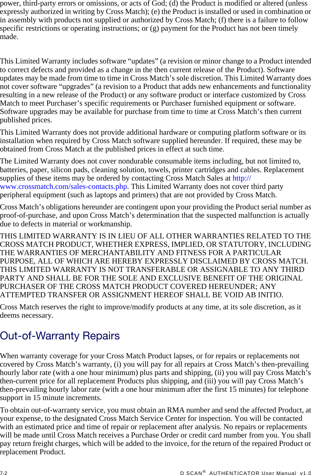 7-2  D SCAN®  AUTHENTICATOR User Manual  v1.0power, third-party errors or omissions, or acts of God; (d) the Product is modified or altered (unless expressly authorized in writing by Cross Match); (e) the Product is installed or used in combination or in assembly with products not supplied or authorized by Cross Match; (f) there is a failure to follow specific restrictions or operating instructions; or (g) payment for the Product has not been timely made.This Limited Warranty includes software “updates” (a revision or minor change to a Product intended to correct defects and provided as a change in the then current release of the Product). Software updates may be made from time to time in Cross Match’s sole discretion. This Limited Warranty does not cover software “upgrades” (a revision to a Product that adds new enhancements and functionality resulting in a new release of the Product) or any software product or interface customized by Cross Match to meet Purchaser’s specific requirements or Purchaser furnished equipment or software. Software upgrades may be available for purchase from time to time at Cross Match’s then current published prices.This Limited Warranty does not provide additional hardware or computing platform software or its installation when required by Cross Match software supplied hereunder. If required, these may be obtained from Cross Match at the published prices in effect at such time.The Limited Warranty does not cover nondurable consumable items including, but not limited to, batteries, paper, silicon pads, cleaning solution, towels, printer cartridges and cables. Replacement supplies of these items may be ordered by contacting Cross Match Sales at http://www.crossmatch.com/sales-contacts.php. This Limited Warranty does not cover third party peripheral equipment (such as laptops and printers) that are not provided by Cross Match.Cross Match’s obligations hereunder are contingent upon your providing the Product serial number as proof-of-purchase, and upon Cross Match’s determination that the suspected malfunction is actually due to defects in material or workmanship.THIS LIMITED WARRANTY IS IN LIEU OF ALL OTHER WARRANTIES RELATED TO THE CROSS MATCH PRODUCT, WHETHER EXPRESS, IMPLIED, OR STATUTORY, INCLUDING THE WARRANTIES OF MERCHANTABILITY AND FITNESS FOR A PARTICULAR PURPOSE, ALL OF WHICH ARE HEREBY EXPRESSLY DISCLAIMED BY CROSS MATCH. THIS LIMITED WARRANTY IS NOT TRANSFERABLE OR ASSIGNABLE TO ANY THIRD PARTY AND SHALL BE FOR THE SOLE AND EXCLUSIVE BENEFIT OF THE ORIGINAL PURCHASER OF THE CROSS MATCH PRODUCT COVERED HEREUNDER; ANY ATTEMPTED TRANSFER OR ASSIGNMENT HEREOF SHALL BE VOID AB INITIO.Cross Match reserves the right to improve/modify products at any time, at its sole discretion, as it deems necessary.Out-of-Warranty RepairsWhen warranty coverage for your Cross Match Product lapses, or for repairs or replacements not covered by Cross Match’s warranty, (i) you will pay for all repairs at Cross Match’s then-prevailing hourly labor rate (with a one hour minimum) plus parts and shipping, (ii) you will pay Cross Match’s then-current price for all replacement Products plus shipping, and (iii) you will pay Cross Match’s then-prevailing hourly labor rate (with a one hour minimum after the first 15 minutes) for telephone support in 15 minute increments.To obtain out-of-warranty service, you must obtain an RMA number and send the affected Product, at your expense, to the designated Cross Match Service Center for inspection. You will be contacted with an estimated price and time of repair or replacement after analysis. No repairs or replacements will be made until Cross Match receives a Purchase Order or credit card number from you. You shall pay return freight charges, which will be added to the invoice, for the return of the repaired Product or replacement Product.