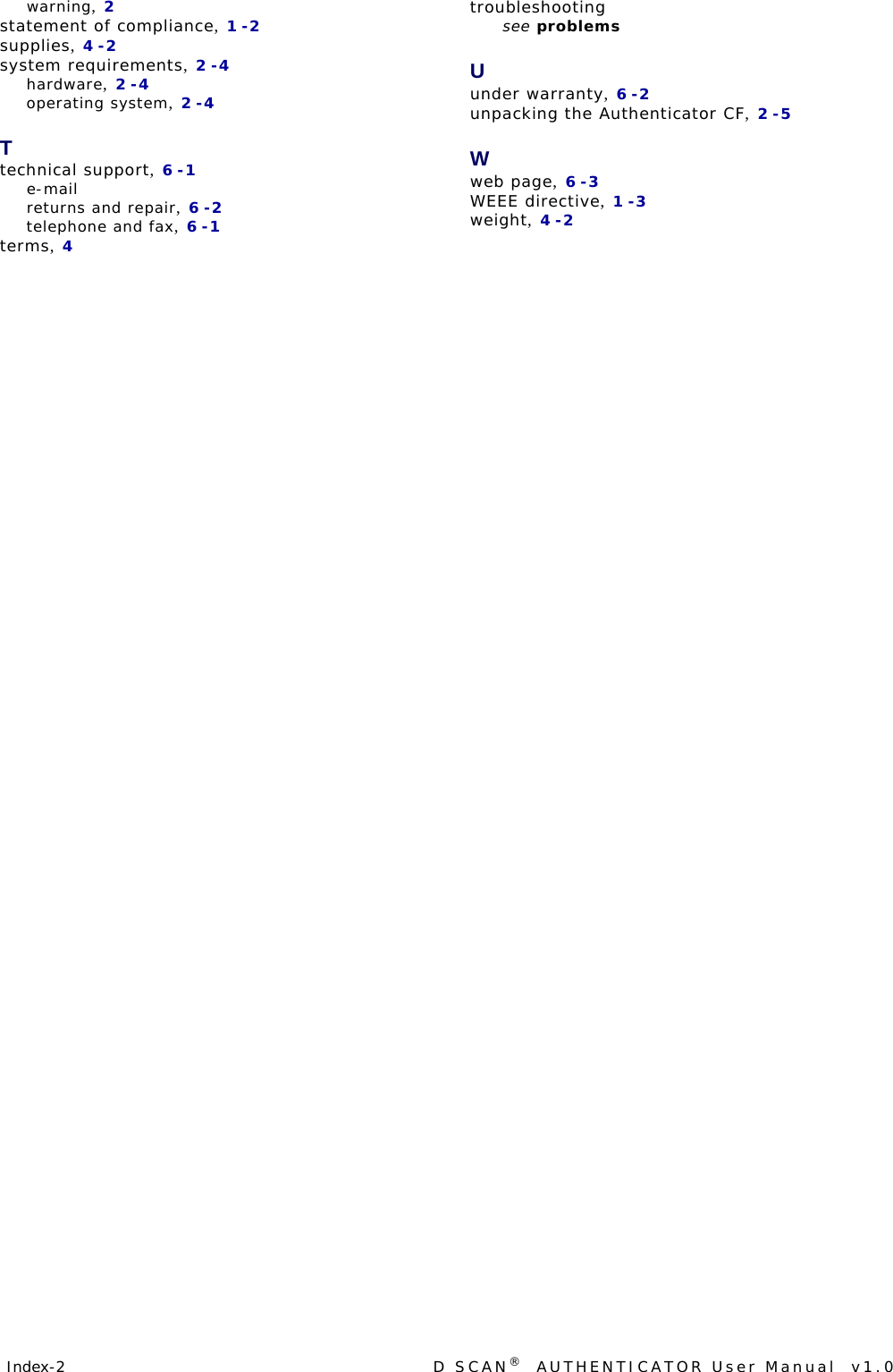 Index-2  D SCAN®  AUTHENTICATOR User Manual  v1.0warning, 2statement of compliance, 1-2supplies, 4-2system requirements, 2-4hardware, 2-4operating system, 2-4Ttechnical support, 6-1e-mailreturns and repair, 6-2telephone and fax, 6-1terms, 4troubleshooting see problemsUunder warranty, 6-2unpacking the Authenticator CF, 2-5Wweb page, 6-3WEEE directive, 1-3weight, 4-2