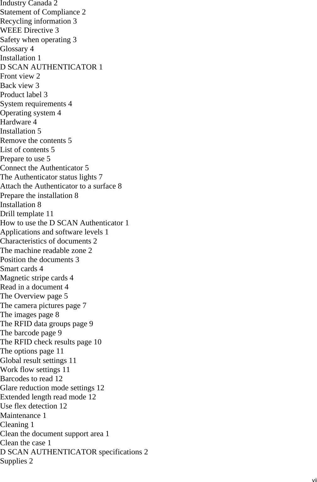 viiIndustry Canada 2Statement of Compliance 2Recycling information 3WEEE Directive 3Safety when operating 3Glossary 4Installation 1D SCAN AUTHENTICATOR 1Front view 2Back view 3Product label 3System requirements 4Operating system 4Hardware 4Installation 5Remove the contents 5List of contents 5Prepare to use 5Connect the Authenticator 5The Authenticator status lights 7Attach the Authenticator to a surface 8Prepare the installation 8Installation 8Drill template 11How to use the D SCAN Authenticator 1Applications and software levels 1Characteristics of documents 2The machine readable zone 2Position the documents 3Smart cards 4Magnetic stripe cards 4Read in a document 4The Overview page 5The camera pictures page 7The images page 8The RFID data groups page 9The barcode page 9The RFID check results page 10The options page 11Global result settings 11Work flow settings 11Barcodes to read 12Glare reduction mode settings 12Extended length read mode 12Use flex detection 12Maintenance 1Cleaning 1Clean the document support area 1Clean the case 1D SCAN AUTHENTICATOR specifications 2Supplies 2