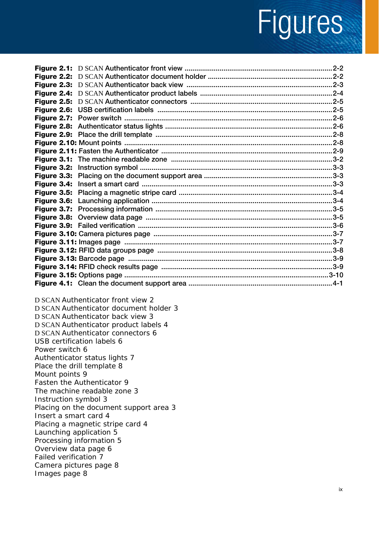 ixFiguresFigure 2.1: D SCAN Authenticator front view ............................................................................2-2Figure 2.2: D SCAN Authenticator document holder ................................................................2-2Figure 2.3: D SCAN Authenticator back view  ...........................................................................2-3Figure 2.4: D SCAN Authenticator product labels  ....................................................................2-4Figure 2.5: D SCAN Authenticator connectors  .........................................................................2-5Figure 2.6:  USB certification labels  ..........................................................................................2-5Figure 2.7: Power switch ...........................................................................................................2-6Figure 2.8:  Authenticator status lights ......................................................................................2-6Figure 2.9:  Place the drill template ...........................................................................................2-8Figure 2.10: Mount points  ...........................................................................................................2-8Figure 2.11: Fasten the Authenticator  ........................................................................................2-9Figure 3.1:  The machine readable zone  ...................................................................................3-2Figure 3.2: Instruction symbol ...................................................................................................3-3Figure 3.3:  Placing on the document support area ..................................................................3-3Figure 3.4:  Insert a smart card  ..................................................................................................3-3Figure 3.5:  Placing a magnetic stripe card ...............................................................................3-4Figure 3.6: Launching application .............................................................................................3-4Figure 3.7: Processing information ...........................................................................................3-5Figure 3.8: Overview data page ................................................................................................3-5Figure 3.9: Failed verification ....................................................................................................3-6Figure 3.10: Camera pictures page  ............................................................................................3-7Figure 3.11: Images page  ...........................................................................................................3-7Figure 3.12: RFID data groups page  ..........................................................................................3-8Figure 3.13: Barcode page  .........................................................................................................3-9Figure 3.14: RFID check results page  ........................................................................................3-9Figure 3.15: Options page .........................................................................................................3-10Figure 4.1:  Clean the document support area ..........................................................................4-1D SCAN Authenticator front view 2D SCAN Authenticator document holder 3D SCAN Authenticator back view 3D SCAN Authenticator product labels 4D SCAN Authenticator connectors 6USB certification labels 6Power switch 6Authenticator status lights 7Place the drill template 8Mount points 9Fasten the Authenticator 9The machine readable zone 3Instruction symbol 3Placing on the document support area 3Insert a smart card 4Placing a magnetic stripe card 4Launching application 5Processing information 5Overview data page 6Failed verification 7Camera pictures page 8Images page 8