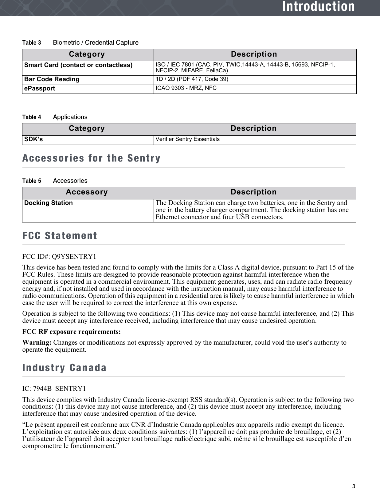   3IntroductionAccessories for the SentryFCC StatementFCC ID#: Q9YSENTRY1This device has been tested and found to comply with the limits for a Class A digital device, pursuant to Part 15 of the FCC Rules. These limits are designed to provide reasonable protection against harmful interference when the equipment is operated in a commercial environment. This equipment generates, uses, and can radiate radio frequency energy and, if not installed and used in accordance with the instruction manual, may cause harmful interference to radio communications. Operation of this equipment in a residential area is likely to cause harmful interference in which case the user will be required to correct the interference at this own expense.Operation is subject to the following two conditions: (1) This device may not cause harmful interference, and (2) This device must accept any interference received, including interference that may cause undesired operation.FCC RF exposure requirements:Warning: Changes or modifications not expressly approved by the manufacturer, could void the user&apos;s authority to operate the equipment.Industry CanadaIC: 7944B_SENTRY1This device complies with Industry Canada license-exempt RSS standard(s). Operation is subject to the following two conditions: (1) this device may not cause interference, and (2) this device must accept any interference, including interference that may cause undesired operation of the device.“Le présent appareil est conforme aux CNR d’Industrie Canada applicables aux appareils radio exempt du licence. L’exploitation est autorisée aux deux conditions suivantes: (1) l’appareil ne doit pas produire de brouillage, et (2) l’utilisateur de l’appareil doit accepter tout brouillage radioélectrique subi, même si le brouillage est susceptible d’en compromettre le fonctionnement.”Smart Card (contact or contactless) ISO / IEC 7801 (CAC, PIV, TWIC,14443-A, 14443-B, 15693, NFCIP-1, NFCIP-2, MIFARE, FeliaCa)Bar Code Reading 1D / 2D (PDF 417, Code 39)ePassport ICAO 9303 - MRZ, NFCTable 4 ApplicationsCategory DescriptionSDK’s Verifier Sentry EssentialsTable 5 AccessoriesAccessory DescriptionDocking Station The Docking Station can charge two batteries, one in the Sentry and one in the battery charger compartment. The docking station has one Ethernet connector and four USB connectors.Table 3 Biometric / Credential CaptureCategory Description