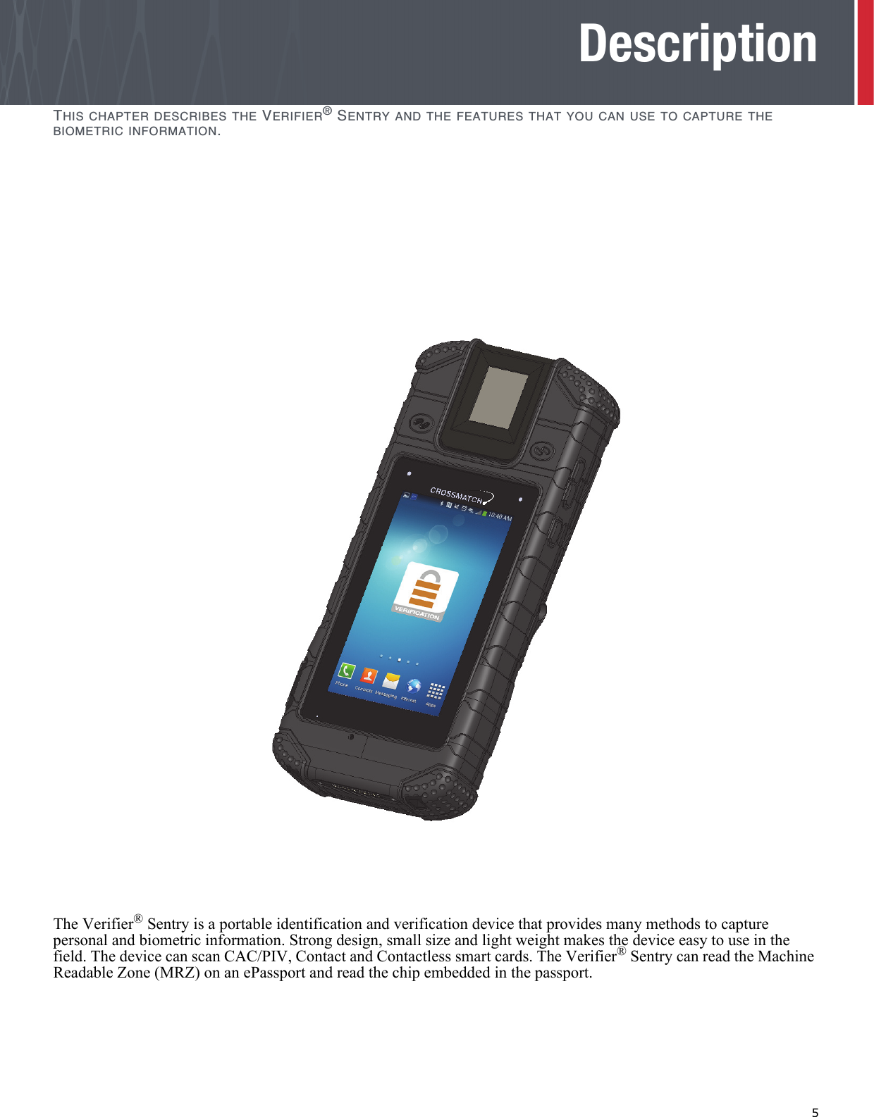   5DescriptionTHIS CHAPTER DESCRIBES THE VERIFIER® SENTRY AND THE FEATURES THAT YOU CAN USE TO CAPTURE THE BIOMETRIC INFORMATION.The Verifier® Sentry is a portable identification and verification device that provides many methods to capture personal and biometric information. Strong design, small size and light weight makes the device easy to use in the field. The device can scan CAC/PIV, Contact and Contactless smart cards. The Verifier® Sentry can read the Machine Readable Zone (MRZ) on an ePassport and read the chip embedded in the passport. 