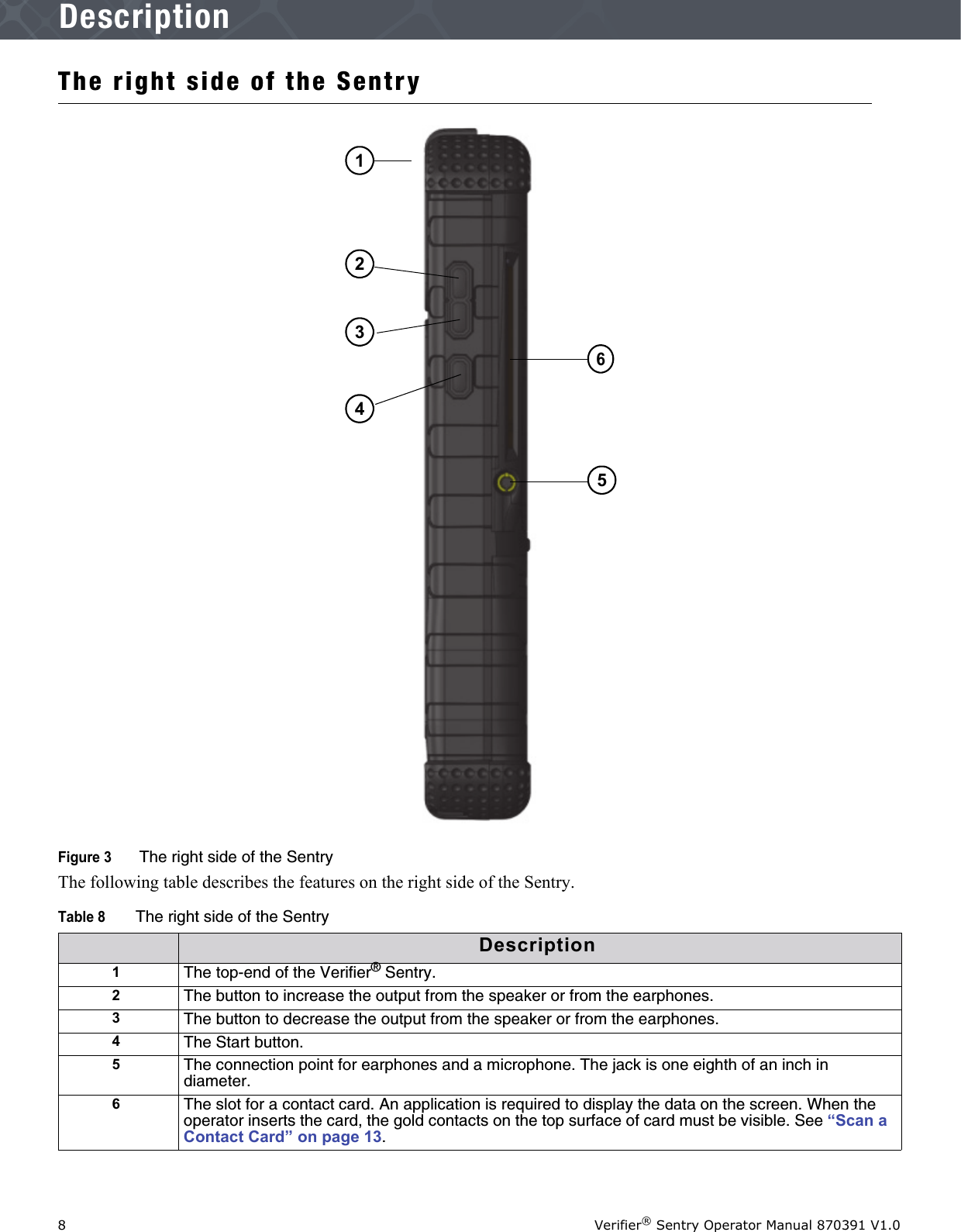 8Verifier® Sentry Operator Manual 870391 V1.0IntroductionDescriptionThe right side of the SentryFigure 3  The right side of the SentryThe following table describes the features on the right side of the Sentry.Table 8The right side of the SentryDescription1The top-end of the Verifier® Sentry.2The button to increase the output from the speaker or from the earphones.3The button to decrease the output from the speaker or from the earphones.4The Start button. 5The connection point for earphones and a microphone. The jack is one eighth of an inch in diameter.6The slot for a contact card. An application is required to display the data on the screen. When the operator inserts the card, the gold contacts on the top surface of card must be visible. See “Scan a Contact Card” on page 13.435621