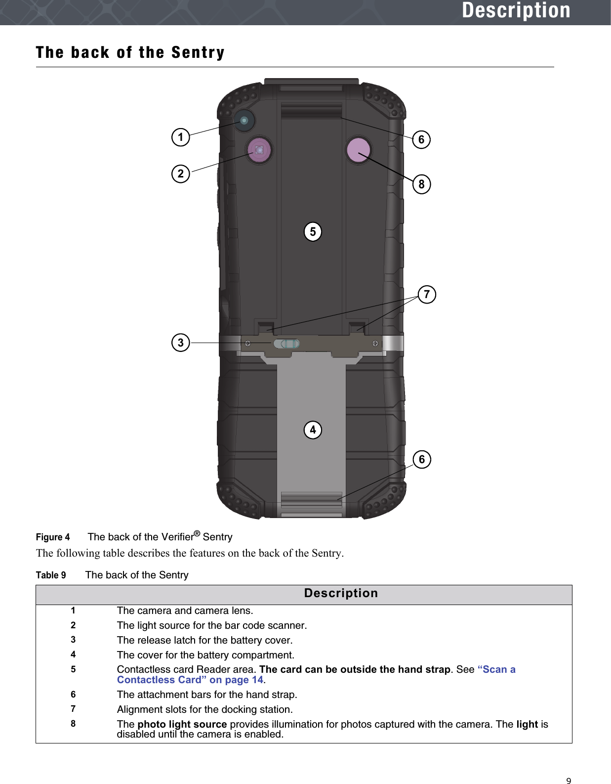   9DescriptionThe back of the SentryFigure 4  The back of the Verifier® SentryThe following table describes the features on the back of the Sentry.Table 9The back of the SentryDescription1The camera and camera lens. 2The light source for the bar code scanner.3The release latch for the battery cover.4The cover for the battery compartment.5Contactless card Reader area. The card can be outside the hand strap. See “Scan a Contactless Card” on page 14.6The attachment bars for the hand strap.7Alignment slots for the docking station.8The photo light source provides illumination for photos captured with the camera. The light is disabled until the camera is enabled.136247856