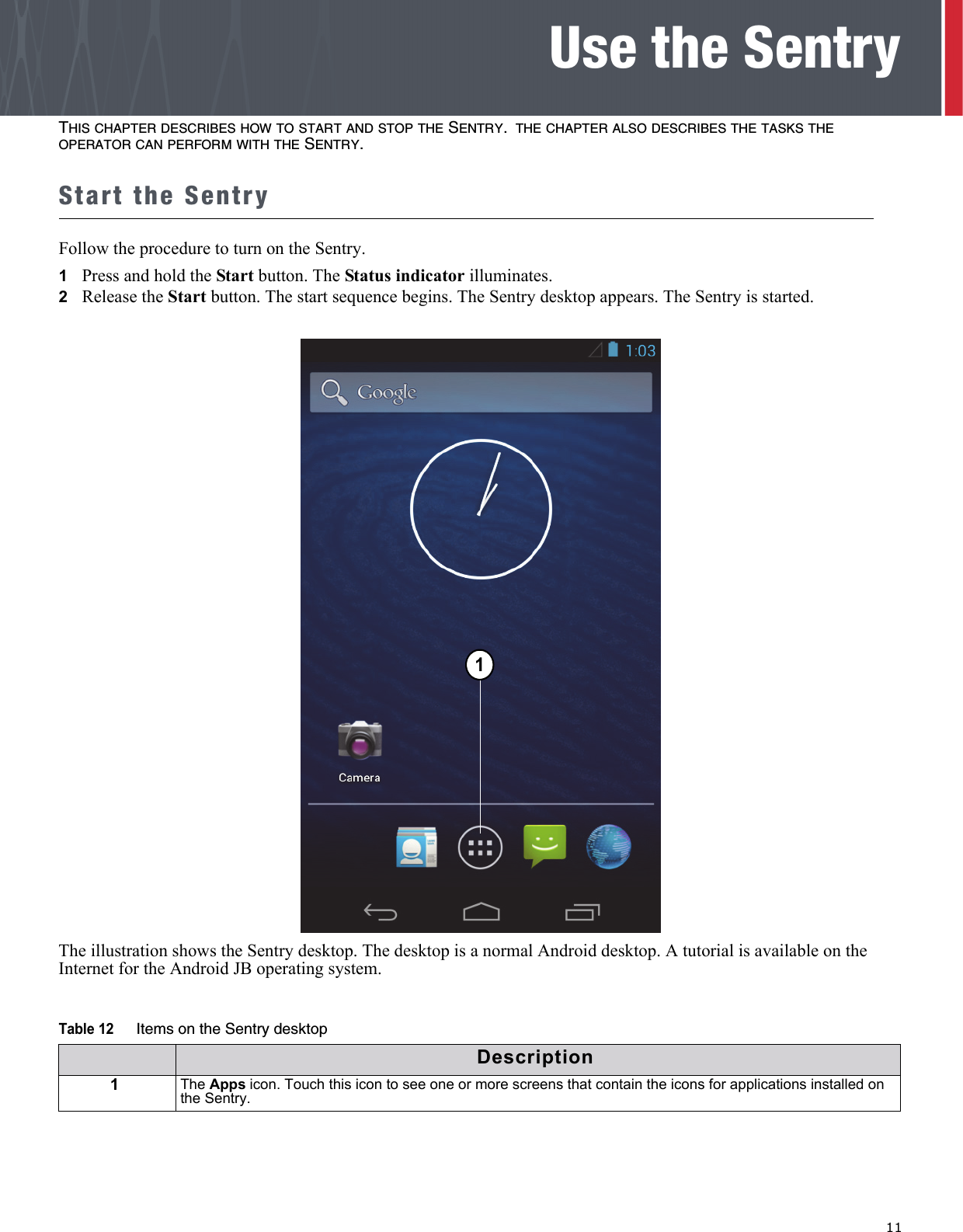   11Use the SentryTHIS CHAPTER DESCRIBES HOW TO START AND STOP THE SENTRY. THE CHAPTER ALSO DESCRIBES THE TASKS THE OPERATOR CAN PERFORM WITH THE SENTRY.Start the SentryFollow the procedure to turn on the Sentry.1   Press and hold the Start button. The Status indicator illuminates.2   Release the Start button. The start sequence begins. The Sentry desktop appears. The Sentry is started. The illustration shows the Sentry desktop. The desktop is a normal Android desktop. A tutorial is available on the Internet for the Android JB operating system.Table 12 Items on the Sentry desktopDescription1The Apps icon. Touch this icon to see one or more screens that contain the icons for applications installed on the Sentry.11