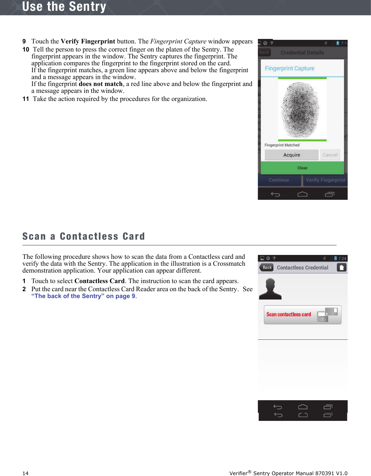 14 Verifier® Sentry Operator Manual 870391 V1.0IntroductionUse the Sentry9   Touch the Verify Fingerprint button. The Fingerprint Capture window appears10  Tell the person to press the correct finger on the platen of the Sentry. The fingerprint appears in the window. The Sentry captures the fingerprint. The application compares the fingerprint to the fingerprint stored on the card. If the fingerprint matches, a green line appears above and below the fingerprint and a message appears in the window.If the fingerprint does not match, a red line above and below the fingerprint and a message appears in the window.11  Take the action required by the procedures for the organization.Scan a Contactless CardThe following procedure shows how to scan the data from a Contactless card and verify the data with the Sentry. The application in the illustration is a Crossmatch demonstration application. Your application can appear different.1   Touch to select Contactless Card. The instruction to scan the card appears.2   Put the card near the Contactless Card Reader area on the back of the Sentry. See “The back of the Sentry” on page 9.