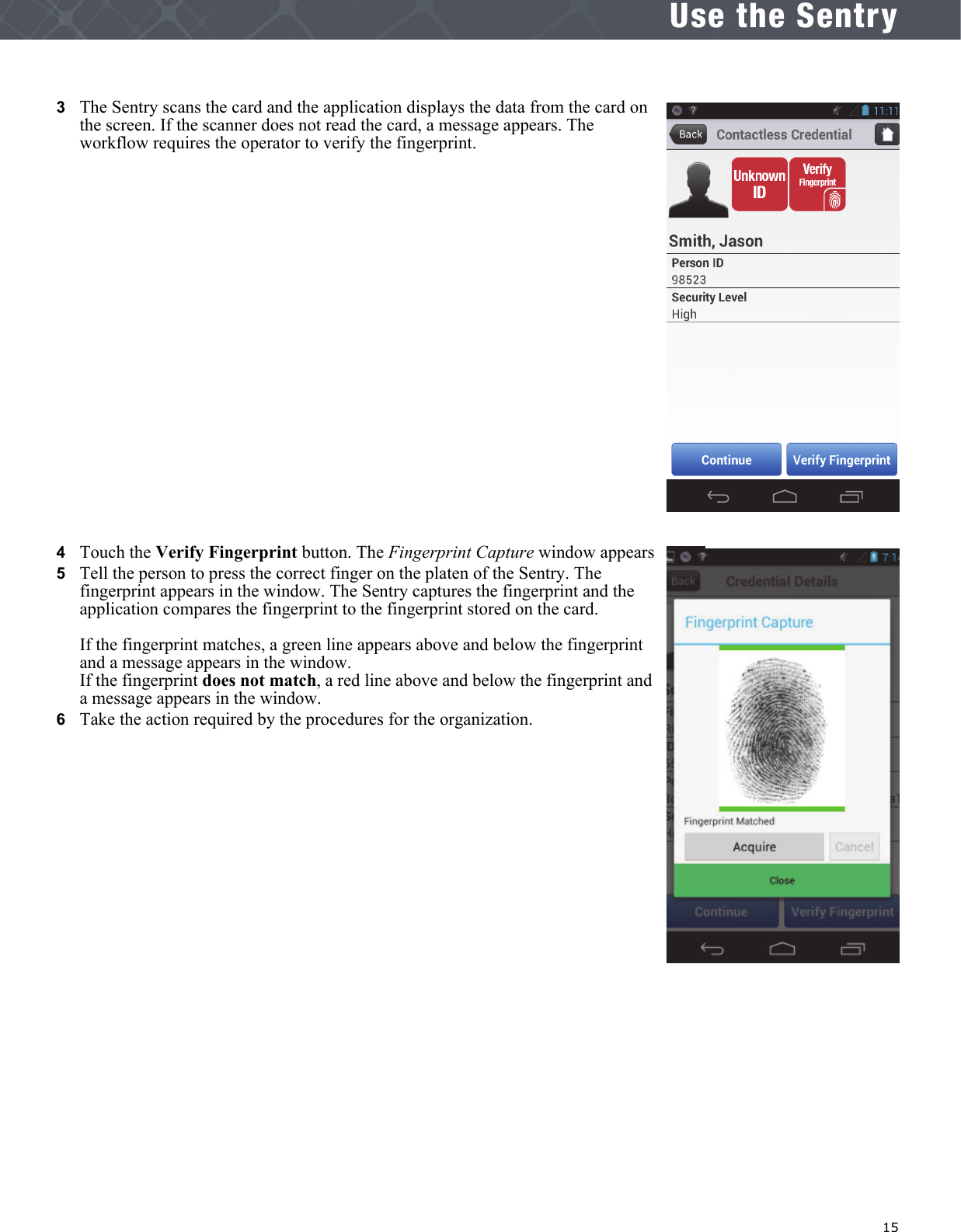   15Use the Sentry3   The Sentry scans the card and the application displays the data from the card on the screen. If the scanner does not read the card, a message appears. The workflow requires the operator to verify the fingerprint.4   Touch the Verify Fingerprint button. The Fingerprint Capture window appears5   Tell the person to press the correct finger on the platen of the Sentry. The fingerprint appears in the window. The Sentry captures the fingerprint and the application compares the fingerprint to the fingerprint stored on the card. If the fingerprint matches, a green line appears above and below the fingerprint and a message appears in the window.If the fingerprint does not match, a red line above and below the fingerprint and a message appears in the window.6   Take the action required by the procedures for the organization.