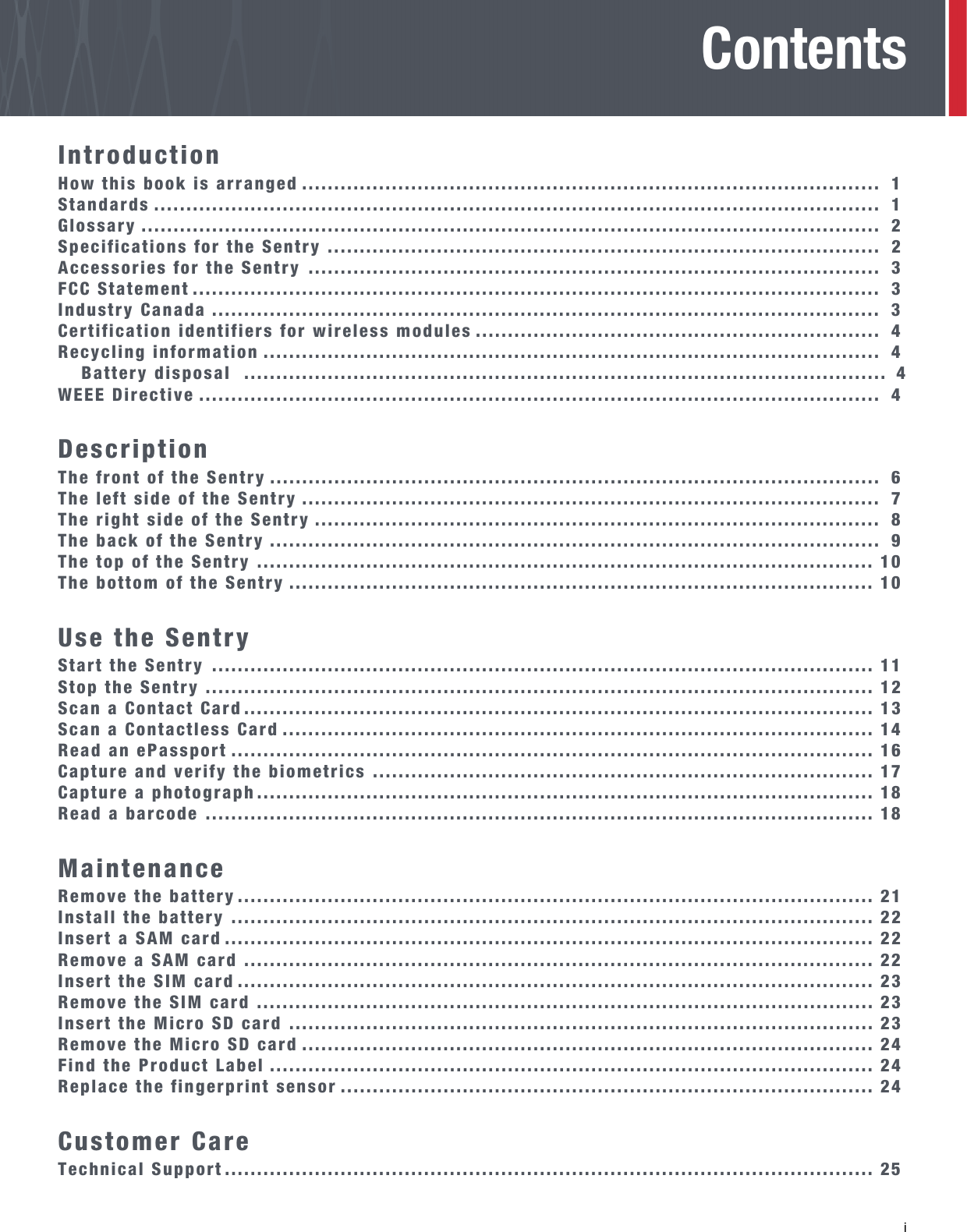   i ContentsIntroductionHow this book is arranged ..........................................................................................  1Standards .................................................................................................................  1Glossary ...................................................................................................................  2Specifications for the Sentry ......................................................................................  2Accessories for the Sentry .........................................................................................  3FCC Statement ...........................................................................................................  3Industry Canada ........................................................................................................  3Certification identifiers for wireless modules ...............................................................  4Recycling information ................................................................................................  4Battery disposal  .................................................................................................... 4WEEE Directive ..........................................................................................................  4DescriptionThe front of the Sentry ...............................................................................................  6The left side of the Sentry ..........................................................................................  7The right side of the Sentry ........................................................................................  8The back of the Sentry ...............................................................................................  9The top of the Sentry ................................................................................................ 10The bottom of the Sentry ........................................................................................... 10Use the SentryStart the Sentry ....................................................................................................... 11Stop the Sentry ........................................................................................................ 12Scan a Contact Card .................................................................................................. 13Scan a Contactless Card ............................................................................................ 14Read an ePassport .................................................................................................... 16Capture and verify the biometrics .............................................................................. 17Capture a photograph................................................................................................ 18Read a barcode ........................................................................................................ 18MaintenanceRemove the battery ................................................................................................... 21Install the battery .................................................................................................... 22Insert a SAM card ..................................................................................................... 22Remove a SAM card .................................................................................................. 22Insert the SIM card ................................................................................................... 23Remove the SIM card ................................................................................................ 23Insert the Micro SD card ........................................................................................... 23Remove the Micro SD card ......................................................................................... 24Find the Product Label .............................................................................................. 24Replace the fingerprint sensor ................................................................................... 24Customer CareTechnical Support ..................................................................................................... 25
