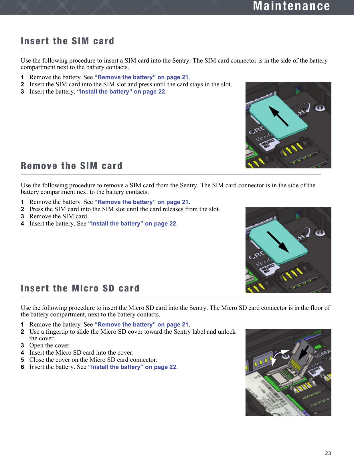   23MaintenanceInsert the SIM cardUse the following procedure to insert a SIM card into the Sentry. The SIM card connector is in the side of the battery compartment next to the battery contacts.1Remove the battery. See “Remove the battery” on page 21.2   Insert the SIM card into the SIM slot and press until the card stays in the slot.3   Insert the battery. “Install the battery” on page 22.Remove the SIM cardUse the following procedure to remove a SIM card from the Sentry. The SIM card connector is in the side of the battery compartment next to the battery contacts. 1Remove the battery. See “Remove the battery” on page 21.2   Press the SIM card into the SIM slot until the card releases from the slot.3   Remove the SIM card.4   Insert the battery. See “Install the battery” on page 22.Insert the Micro SD cardUse the following procedure to insert the Micro SD card into the Sentry. The Micro SD card connector is in the floor of the battery compartment, next to the battery contacts.1Remove the battery. See “Remove the battery” on page 21.2   Use a fingertip to slide the Micro SD cover toward the Sentry label and unlock the cover.3   Open the cover.4   Insert the Micro SD card into the cover.5   Close the cover on the Micro SD card connector.6   Insert the battery. See “Install the battery” on page 22.