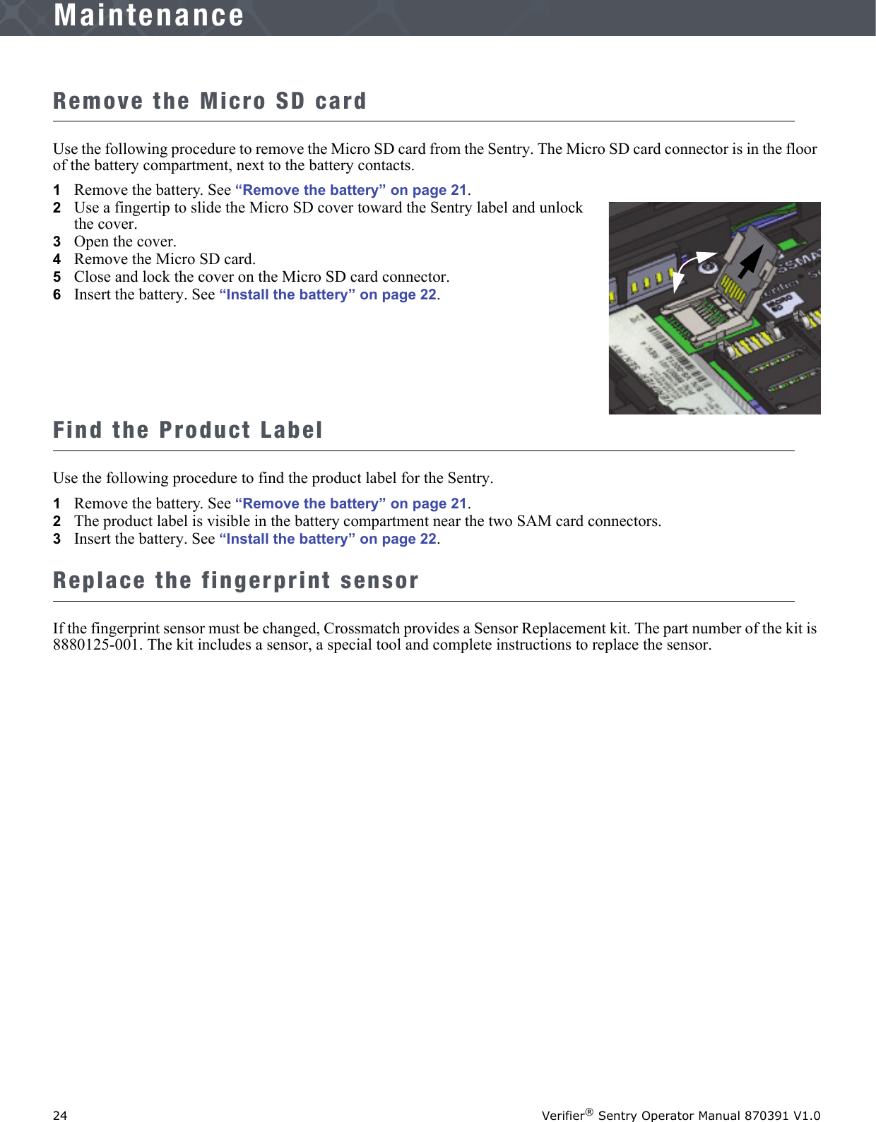 24 Verifier® Sentry Operator Manual 870391 V1.0IntroductionMaintenanceRemove the Micro SD cardUse the following procedure to remove the Micro SD card from the Sentry. The Micro SD card connector is in the floor of the battery compartment, next to the battery contacts.1Remove the battery. See “Remove the battery” on page 21.2   Use a fingertip to slide the Micro SD cover toward the Sentry label and unlock the cover.3   Open the cover.4   Remove the Micro SD card.5   Close and lock the cover on the Micro SD card connector.6   Insert the battery. See “Install the battery” on page 22.Find the Product LabelUse the following procedure to find the product label for the Sentry.1Remove the battery. See “Remove the battery” on page 21.2   The product label is visible in the battery compartment near the two SAM card connectors.3   Insert the battery. See “Install the battery” on page 22.Replace the fingerprint sensorIf the fingerprint sensor must be changed, Crossmatch provides a Sensor Replacement kit. The part number of the kit is 8880125-001. The kit includes a sensor, a special tool and complete instructions to replace the sensor.