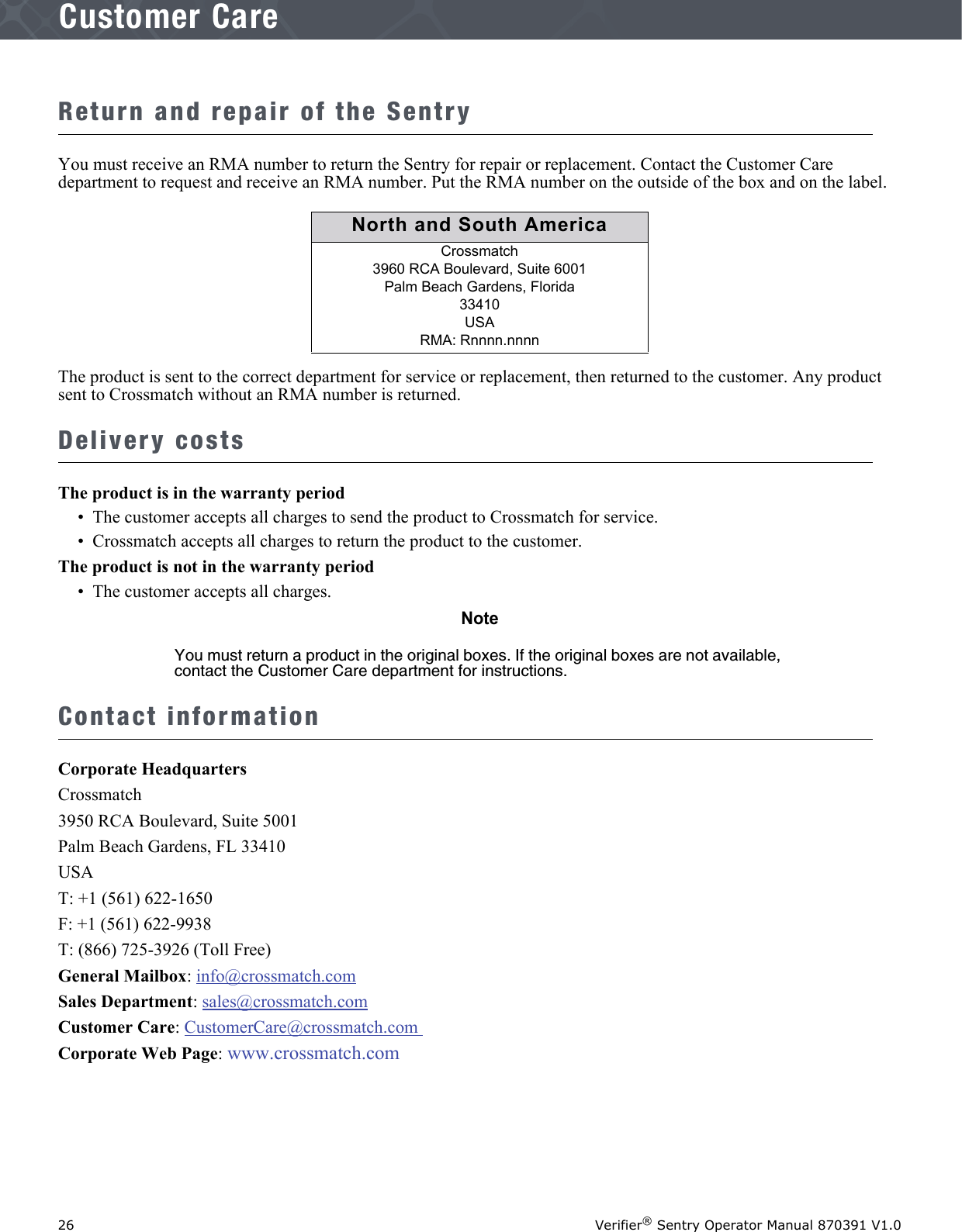 26 Verifier® Sentry Operator Manual 870391 V1.0IntroductionCustomer CareReturn and repair of the SentryYou must receive an RMA number to return the Sentry for repair or replacement. Contact the Customer Care department to request and receive an RMA number. Put the RMA number on the outside of the box and on the label.The product is sent to the correct department for service or replacement, then returned to the customer. Any product sent to Crossmatch without an RMA number is returned.Delivery costsThe product is in the warranty period•  The customer accepts all charges to send the product to Crossmatch for service.•  Crossmatch accepts all charges to return the product to the customer.The product is not in the warranty period•  The customer accepts all charges.NoteYou must return a product in the original boxes. If the original boxes are not available, contact the Customer Care department for instructions.Contact informationCorporate HeadquartersCrossmatch3950 RCA Boulevard, Suite 5001Palm Beach Gardens, FL 33410USAT: +1 (561) 622-1650 F: +1 (561) 622-9938 T: (866) 725-3926 (Toll Free)General Mailbox: info@crossmatch.comSales Department: sales@crossmatch.com Customer Care: CustomerCare@crossmatch.com Corporate Web Page: www.crossmatch.comNorth and South AmericaCrossmatch3960 RCA Boulevard, Suite 6001Palm Beach Gardens, Florida 33410USA RMA: Rnnnn.nnnn