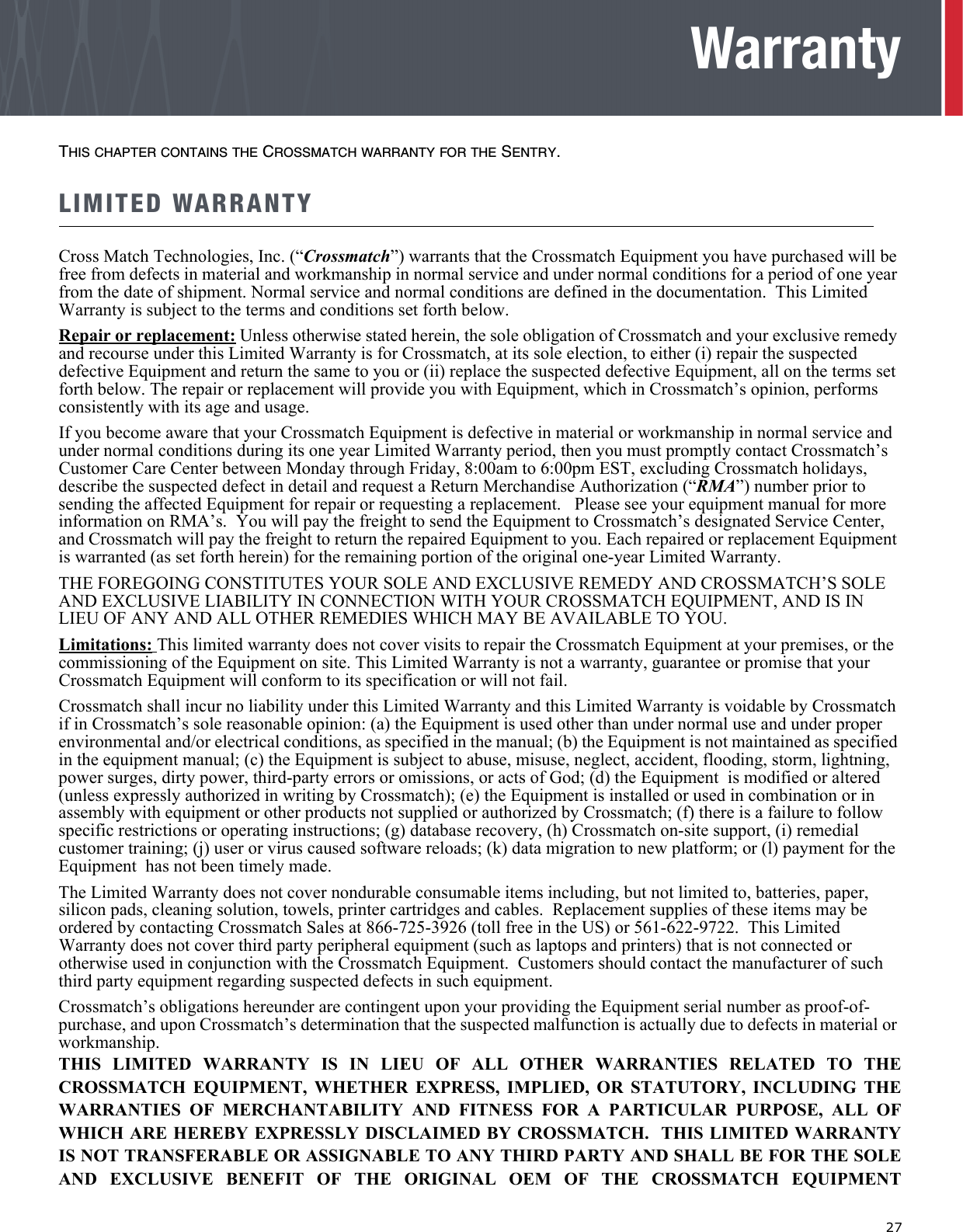   27WarrantyTHIS CHAPTER CONTAINS THE CROSSMATCH WARRANTY FOR THE SENTRY.LIMITED WARRANTYCross Match Technologies, Inc. (“Crossmatch”) warrants that the Crossmatch Equipment you have purchased will be free from defects in material and workmanship in normal service and under normal conditions for a period of one year from the date of shipment. Normal service and normal conditions are defined in the documentation.  This Limited Warranty is subject to the terms and conditions set forth below.Repair or replacement: Unless otherwise stated herein, the sole obligation of Crossmatch and your exclusive remedy and recourse under this Limited Warranty is for Crossmatch, at its sole election, to either (i) repair the suspected defective Equipment and return the same to you or (ii) replace the suspected defective Equipment, all on the terms set forth below. The repair or replacement will provide you with Equipment, which in Crossmatch’s opinion, performs consistently with its age and usage. If you become aware that your Crossmatch Equipment is defective in material or workmanship in normal service and under normal conditions during its one year Limited Warranty period, then you must promptly contact Crossmatch’s Customer Care Center between Monday through Friday, 8:00am to 6:00pm EST, excluding Crossmatch holidays, describe the suspected defect in detail and request a Return Merchandise Authorization (“RMA”) number prior to sending the affected Equipment for repair or requesting a replacement.   Please see your equipment manual for more information on RMA’s.  You will pay the freight to send the Equipment to Crossmatch’s designated Service Center, and Crossmatch will pay the freight to return the repaired Equipment to you. Each repaired or replacement Equipment is warranted (as set forth herein) for the remaining portion of the original one-year Limited Warranty.THE FOREGOING CONSTITUTES YOUR SOLE AND EXCLUSIVE REMEDY AND CROSSMATCH’S SOLE AND EXCLUSIVE LIABILITY IN CONNECTION WITH YOUR CROSSMATCH EQUIPMENT, AND IS IN LIEU OF ANY AND ALL OTHER REMEDIES WHICH MAY BE AVAILABLE TO YOU.Limitations: This limited warranty does not cover visits to repair the Crossmatch Equipment at your premises, or the commissioning of the Equipment on site. This Limited Warranty is not a warranty, guarantee or promise that your Crossmatch Equipment will conform to its specification or will not fail.    Crossmatch shall incur no liability under this Limited Warranty and this Limited Warranty is voidable by Crossmatch if in Crossmatch’s sole reasonable opinion: (a) the Equipment is used other than under normal use and under proper environmental and/or electrical conditions, as specified in the manual; (b) the Equipment is not maintained as specified in the equipment manual; (c) the Equipment is subject to abuse, misuse, neglect, accident, flooding, storm, lightning, power surges, dirty power, third-party errors or omissions, or acts of God; (d) the Equipment  is modified or altered (unless expressly authorized in writing by Crossmatch); (e) the Equipment is installed or used in combination or in assembly with equipment or other products not supplied or authorized by Crossmatch; (f) there is a failure to follow specific restrictions or operating instructions; (g) database recovery, (h) Crossmatch on-site support, (i) remedial customer training; (j) user or virus caused software reloads; (k) data migration to new platform; or (l) payment for the Equipment  has not been timely made.The Limited Warranty does not cover nondurable consumable items including, but not limited to, batteries, paper, silicon pads, cleaning solution, towels, printer cartridges and cables.  Replacement supplies of these items may be ordered by contacting Crossmatch Sales at 866-725-3926 (toll free in the US) or 561-622-9722.  This Limited Warranty does not cover third party peripheral equipment (such as laptops and printers) that is not connected or otherwise used in conjunction with the Crossmatch Equipment.  Customers should contact the manufacturer of such third party equipment regarding suspected defects in such equipment.Crossmatch’s obligations hereunder are contingent upon your providing the Equipment serial number as proof-of-purchase, and upon Crossmatch’s determination that the suspected malfunction is actually due to defects in material or workmanship.THIS LIMITED WARRANTY IS IN LIEU OF ALL OTHER WARRANTIES RELATED TO THECROSSMATCH EQUIPMENT, WHETHER EXPRESS, IMPLIED, OR STATUTORY, INCLUDING THEWARRANTIES OF MERCHANTABILITY AND FITNESS FOR A PARTICULAR PURPOSE, ALL OFWHICH ARE HEREBY EXPRESSLY DISCLAIMED BY CROSSMATCH.  THIS LIMITED WARRANTYIS NOT TRANSFERABLE OR ASSIGNABLE TO ANY THIRD PARTY AND SHALL BE FOR THE SOLEAND EXCLUSIVE BENEFIT OF THE ORIGINAL OEM OF THE CROSSMATCH EQUIPMENT