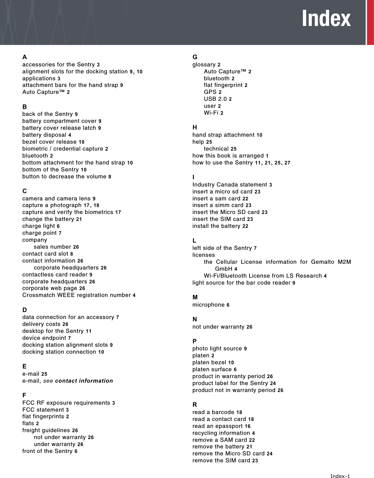   Index-1IndexAaccessories for the Sentry 3alignment slots for the docking station 9, 10applications 3attachment bars for the hand strap 9Auto Capture™ 2Bback of the Sentry 9battery compartment cover 9battery cover release latch 9battery disposal 4bezel cover release 10biometric / credential capture 2bluetooth 2bottom attachment for the hand strap 10bottom of the Sentry 10button to decrease the volume 8Ccamera and camera lens 9capture a photograph 17, 18capture and verify the biometrics 17change the battery 21charge light 6charge point 7companysales number 26contact card slot 8contact information 26corporate headquarters 26contactless card reader 9corporate headquarters 26corporate web page 26Crossmatch WEEE registration number 4Ddata connection for an accessory 7delivery costs 26desktop for the Sentry 11device endpoint 7docking station alignment slots 9docking station connection 10Ee-mail 25e-mail, see contact informationFFCC RF exposure requirements 3FCC statement 3flat fingerprints 2flats 2freight guidelines 26not under warranty 26under warranty 26front of the Sentry 6Gglossary 2Auto Capture™ 2bluetooth 2flat fingerprint 2GPS 2USB 2.0 2user 2Wi-Fi 2Hhand strap attachment 10help 25technical 25how this book is arranged 1how to use the Sentry 11, 21, 25, 27IIndustry Canada statement 3insert a micro sd card 23insert a sam card 22insert a simm card 23insert the Micro SD card 23insert the SIM card 23install the battery 22Lleft side of the Sentry 7licensesthe Cellular License information for Gemalto M2MGmbH 4Wi-Fi/Bluetooth License from LS Research 4light source for the bar code reader 9Mmicrophone 6Nnot under warranty 26Pphoto light source 9platen 2platen bezel 10platen surface 6product in warranty period 26product label for the Sentry 24product not in warranty period 26Rread a barcode 18read a contact card 18read an epassport 16recycling information 4remove a SAM card 22remove the battery 21remove the Micro SD card 24remove the SIM card 23