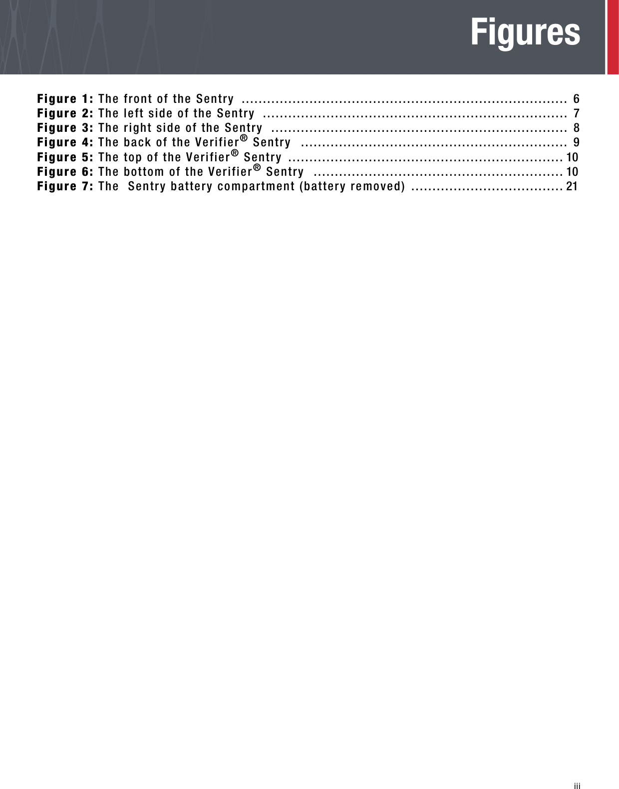   iiiFiguresFigure 1: The front of the Sentry  ............................................................................. 6Figure 2: The left side of the Sentry  ........................................................................ 7Figure 3: The right side of the Sentry  ...................................................................... 8Figure 4: The back of the Verifier® Sentry  ............................................................... 9Figure 5: The top of the Verifier® Sentry  ................................................................. 10Figure 6: The bottom of the Verifier® Sentry  ........................................................... 10Figure 7: The  Sentry battery compartment (battery removed) .................................... 21