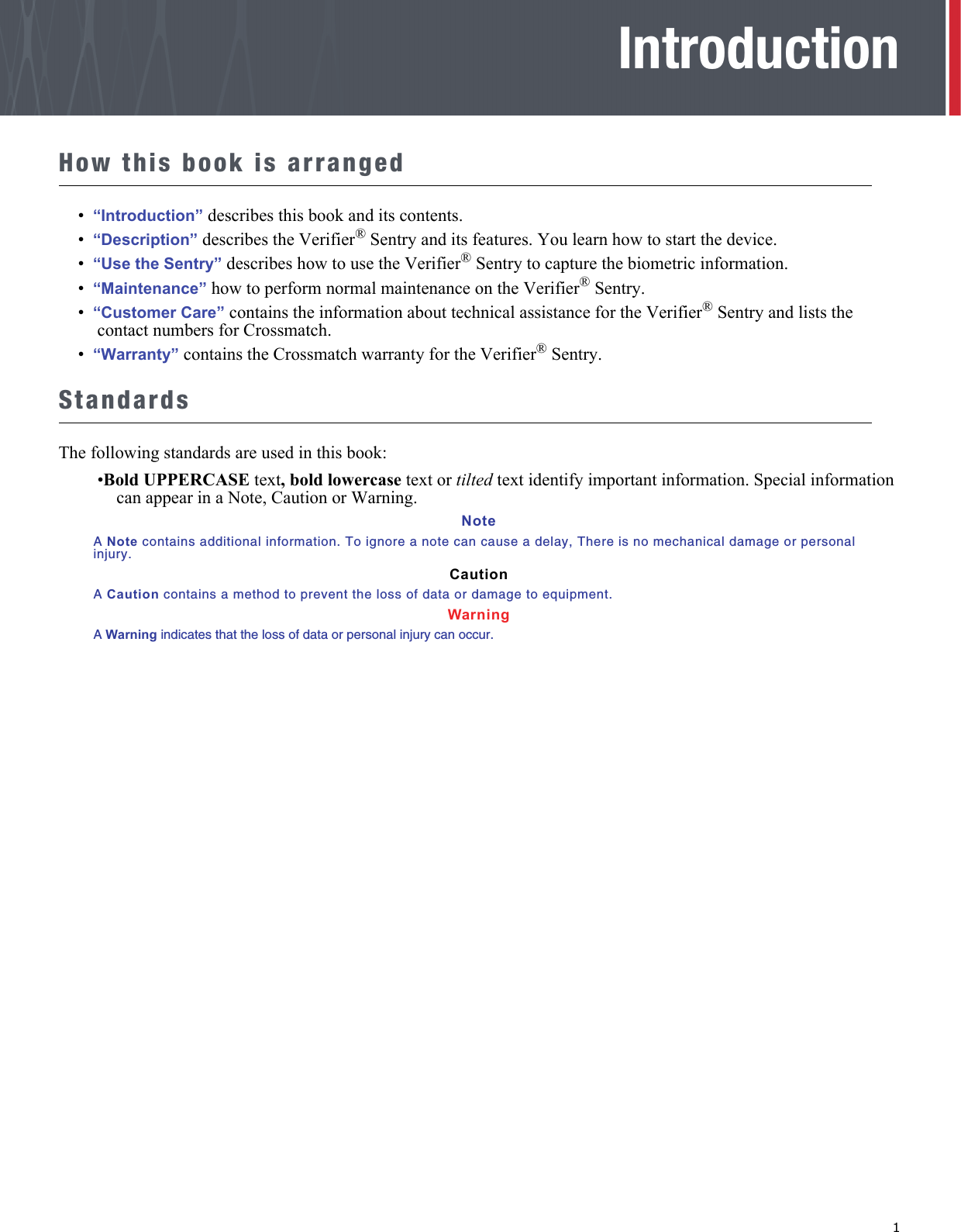   1IntroductionHow this book is arranged•  “Introduction” describes this book and its contents.•  “Description” describes the Verifier® Sentry and its features. You learn how to start the device.•  “Use the Sentry” describes how to use the Verifier® Sentry to capture the biometric information.•  “Maintenance” how to perform normal maintenance on the Verifier® Sentry.•  “Customer Care” contains the information about technical assistance for the Verifier® Sentry and lists the contact numbers for Crossmatch.•  “Warranty” contains the Crossmatch warranty for the Verifier® Sentry.StandardsThe following standards are used in this book:•Bold UPPERCASE text, bold lowercase text or tilted text identify important information. Special information can appear in a Note, Caution or Warning.NoteA Note contains additional information. To ignore a note can cause a delay, There is no mechanical damage or personal injury.CautionA Caution contains a method to prevent the loss of data or damage to equipment.WarningA Warning indicates that the loss of data or personal injury can occur.