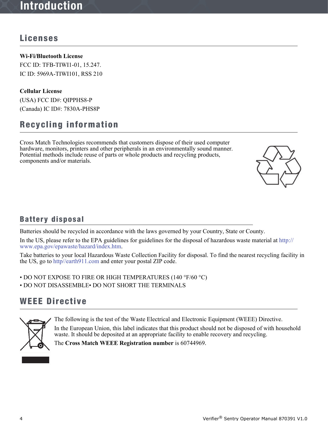 4Verifier® Sentry Operator Manual 870391 V1.0IntroductionIntroductionLicensesWi-Fi/Bluetooth LicenseFCC ID: TFB-TIWI1-01, 15.247.IC ID: 5969A-TIWI101, RSS 210Cellular License (USA) FCC ID#: QIPPHS8-P(Canada) IC ID#: 7830A-PHS8PRecycling informationCross Match Technologies recommends that customers dispose of their used computer hardware, monitors, printers and other peripherals in an environmentally sound manner. Potential methods include reuse of parts or whole products and recycling products, components and/or materials.Battery disposalBatteries should be recycled in accordance with the laws governed by your Country, State or County. In the US, please refer to the EPA guidelines for guidelines for the disposal of hazardous waste material at http://www.epa.gov/epawaste/hazard/index.htm.Take batteries to your local Hazardous Waste Collection Facility for disposal. To find the nearest recycling facility in the US, go to http//earth911.com and enter your postal ZIP code.• DO NOT EXPOSE TO FIRE OR HIGH TEMPERATURES (140 °F/60 °C)• DO NOT DISASSEMBLE• DO NOT SHORT THE TERMINALSWEEE DirectiveThe following is the test of the Waste Electrical and Electronic Equipment (WEEE) Directive.In the European Union, this label indicates that this product should not be disposed of with household waste. It should be deposited at an appropriate facility to enable recovery and recycling. The Cross Match WEEE Registration number is 60744969.