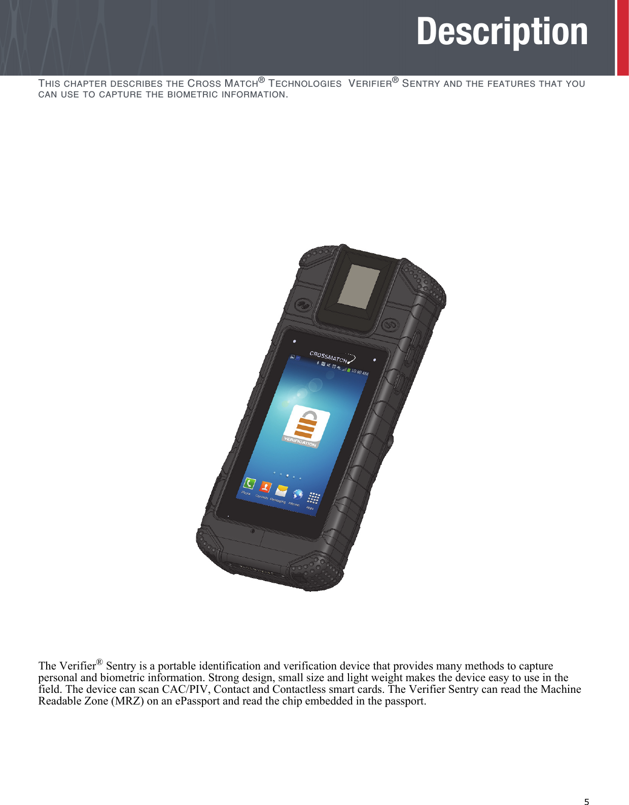   5DescriptionTHIS CHAPTER DESCRIBES THE CROSS MATCH® TECHNOLOGIES  VERIFIER® SENTRY AND THE FEATURES THAT YOU CAN USE TO CAPTURE THE BIOMETRIC INFORMATION.The Verifier® Sentry is a portable identification and verification device that provides many methods to capture personal and biometric information. Strong design, small size and light weight makes the device easy to use in the field. The device can scan CAC/PIV, Contact and Contactless smart cards. The Verifier Sentry can read the Machine Readable Zone (MRZ) on an ePassport and read the chip embedded in the passport. 