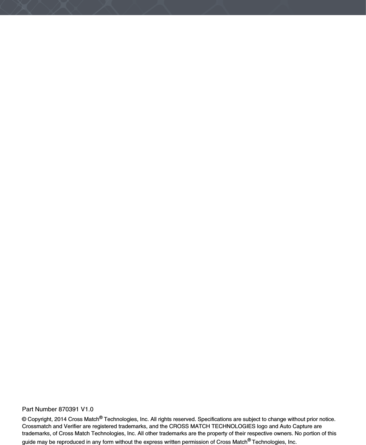 Part Number 870391 V1.0© Copyright, 2014 Cross Match® Technologies, Inc. All rights reserved. Specifications are subject to change without prior notice. Crossmatch and Verifier are registered trademarks, and the CROSS MATCH TECHNOLOGIES logo and Auto Capture are trademarks, of Cross Match Technologies, Inc. All other trademarks are the property of their respective owners. No portion of this guide may be reproduced in any form without the express written permission of Cross Match® Technologies, Inc.